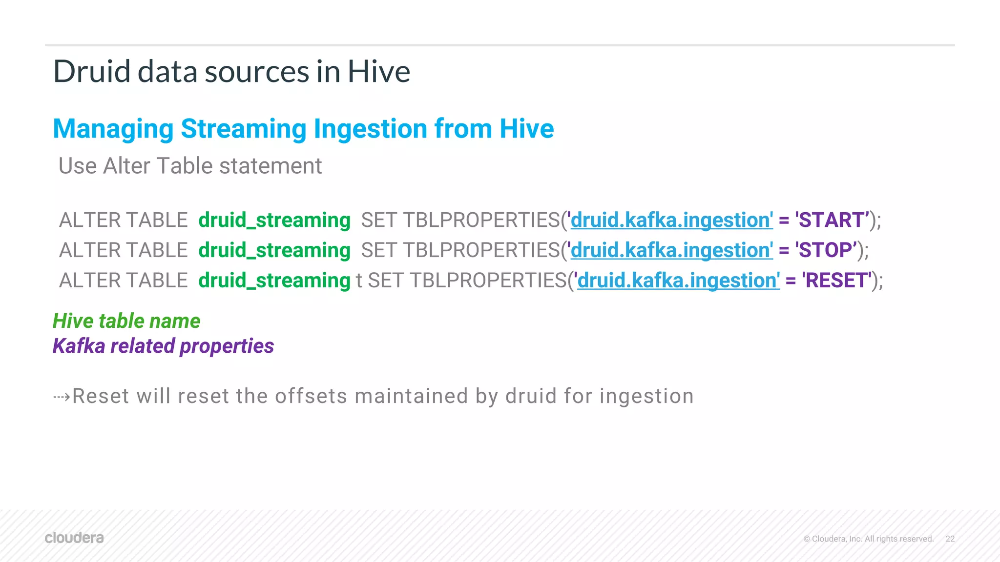 © Cloudera, Inc. All rights reserved. 22
Druid data sources in Hive
Managing Streaming Ingestion from Hive
Use Alter Table statement
ALTER TABLE druid_streaming SET TBLPROPERTIES('druid.kafka.ingestion' = 'START’);
ALTER TABLE druid_streaming SET TBLPROPERTIES('druid.kafka.ingestion' = 'STOP’);
ALTER TABLE druid_streaming t SET TBLPROPERTIES('druid.kafka.ingestion' = 'RESET');
Hive table name
Kafka related properties
⇢Reset will reset the offsets maintained by druid for ingestion
 