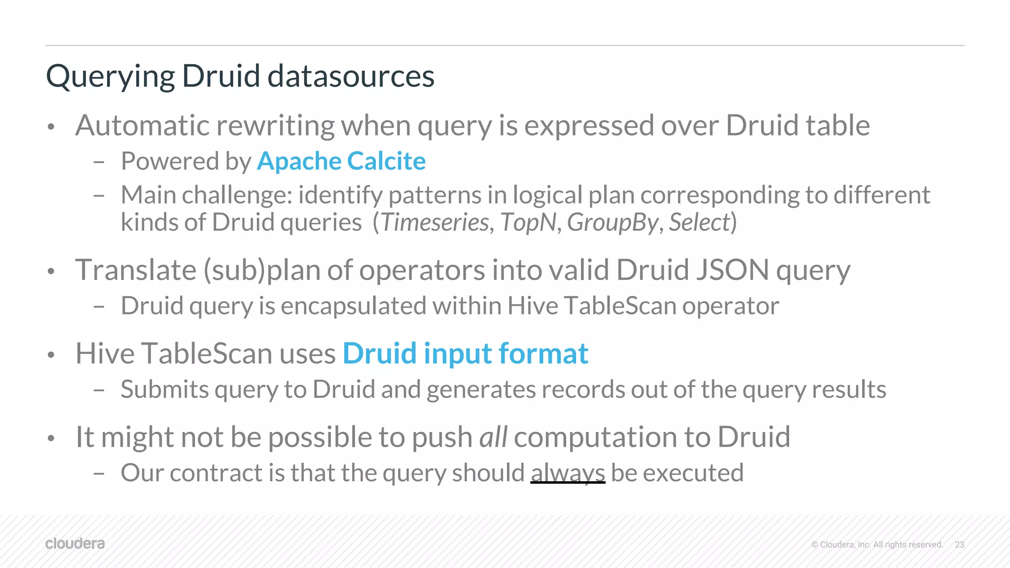 © Cloudera, Inc. All rights reserved. 23
Querying Druid datasources
• Automatic rewriting when query is expressed over Druid table
– Powered by Apache Calcite
– Main challenge: identify patterns in logical plan corresponding to different
kinds of Druid queries (Timeseries, TopN, GroupBy, Select)
• Translate (sub)plan of operators into valid Druid JSON query
– Druid query is encapsulated within Hive TableScan operator
• Hive TableScan uses Druid input format
– Submits query to Druid and generates records out of the query results
• It might not be possible to push all computation to Druid
– Our contract is that the query should always be executed
 