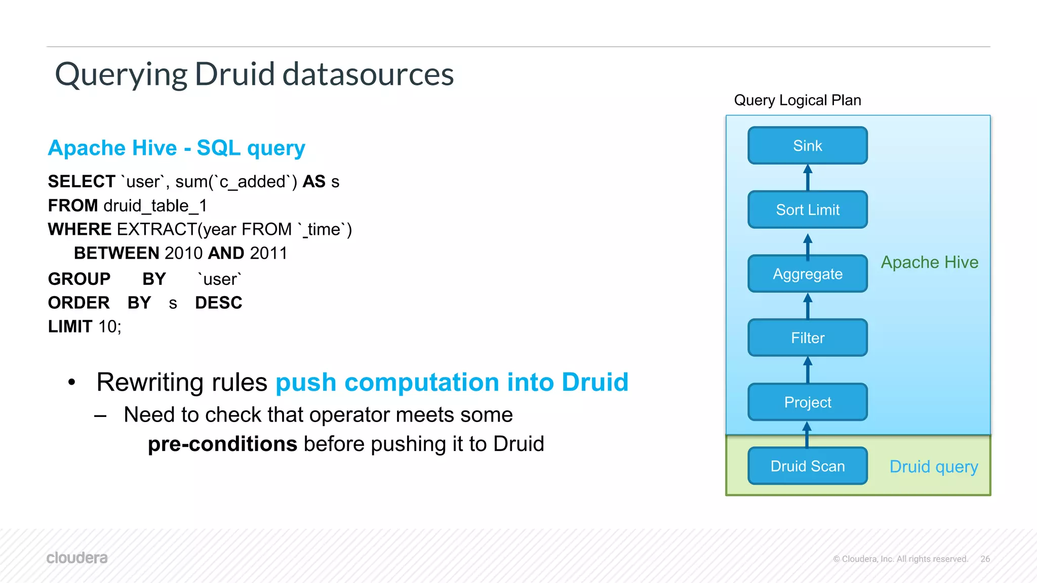 © Cloudera, Inc. All rights reserved. 26
Querying Druid datasources
Apache Hive - SQL query
SELECT `user`, sum(`c_added`) AS s
FROM druid_table_1
WHERE EXTRACT(year FROM ` time`)
BETWEEN 2010 AND 2011
GROUP BY `user`
ORDER BY s DESC
LIMIT 10;
Filter
Project
Druid Scan
Sink
Sort Limit
Aggregate
Query Logical Plan
• Rewriting rules push computation into Druid
– Need to check that operator meets some
pre-conditions before pushing it to Druid
Apache Hive
Druid query
 