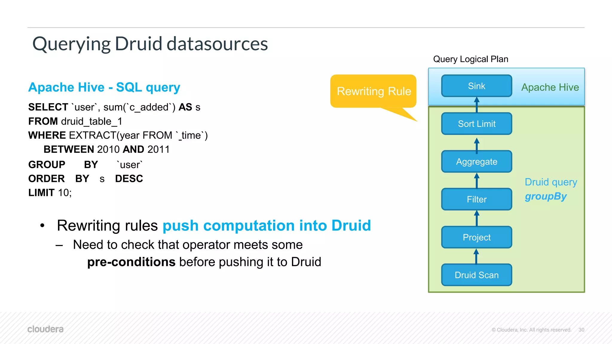 © Cloudera, Inc. All rights reserved. 30
Querying Druid datasources
Apache Hive - SQL query
SELECT `user`, sum(`c_added`) AS s
FROM druid_table_1
WHERE EXTRACT(year FROM ` time`)
BETWEEN 2010 AND 2011
GROUP BY `user`
ORDER BY s DESC
LIMIT 10;
• Rewriting rules push computation into Druid
– Need to check that operator meets some
pre-conditions before pushing it to Druid
Filter
Project
Druid Scan
Sink
Sort Limit
Aggregate
Query Logical Plan
Rewriting Rule Apache Hive
Druid query
groupBy
 