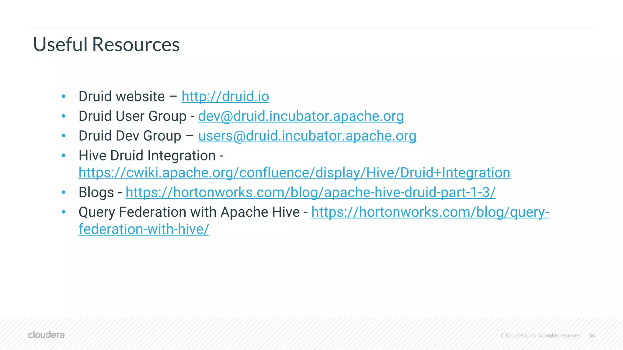 © Cloudera, Inc. All rights reserved. 36
Useful Resources
• Druid website – http://druid.io
• Druid User Group - dev@druid.incubator.apache.org
• Druid Dev Group – users@druid.incubator.apache.org
• Hive Druid Integration -
https://cwiki.apache.org/confluence/display/Hive/Druid+Integration
• Blogs - https://hortonworks.com/blog/apache-hive-druid-part-1-3/
• Query Federation with Apache Hive - https://hortonworks.com/blog/query-
federation-with-hive/
 