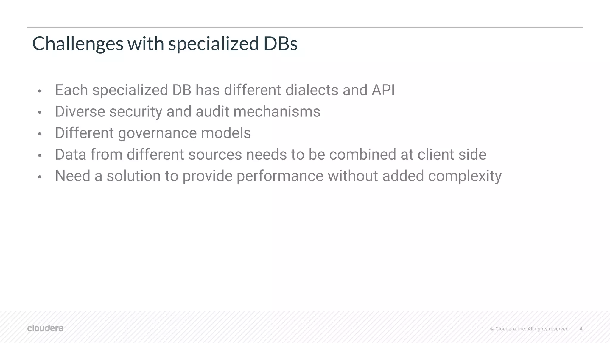 © Cloudera, Inc. All rights reserved. 4
Challenges with specialized DBs
• Each specialized DB has different dialects and API
• Diverse security and audit mechanisms
• Different governance models
• Data from different sources needs to be combined at client side
• Need a solution to provide performance without added complexity
 