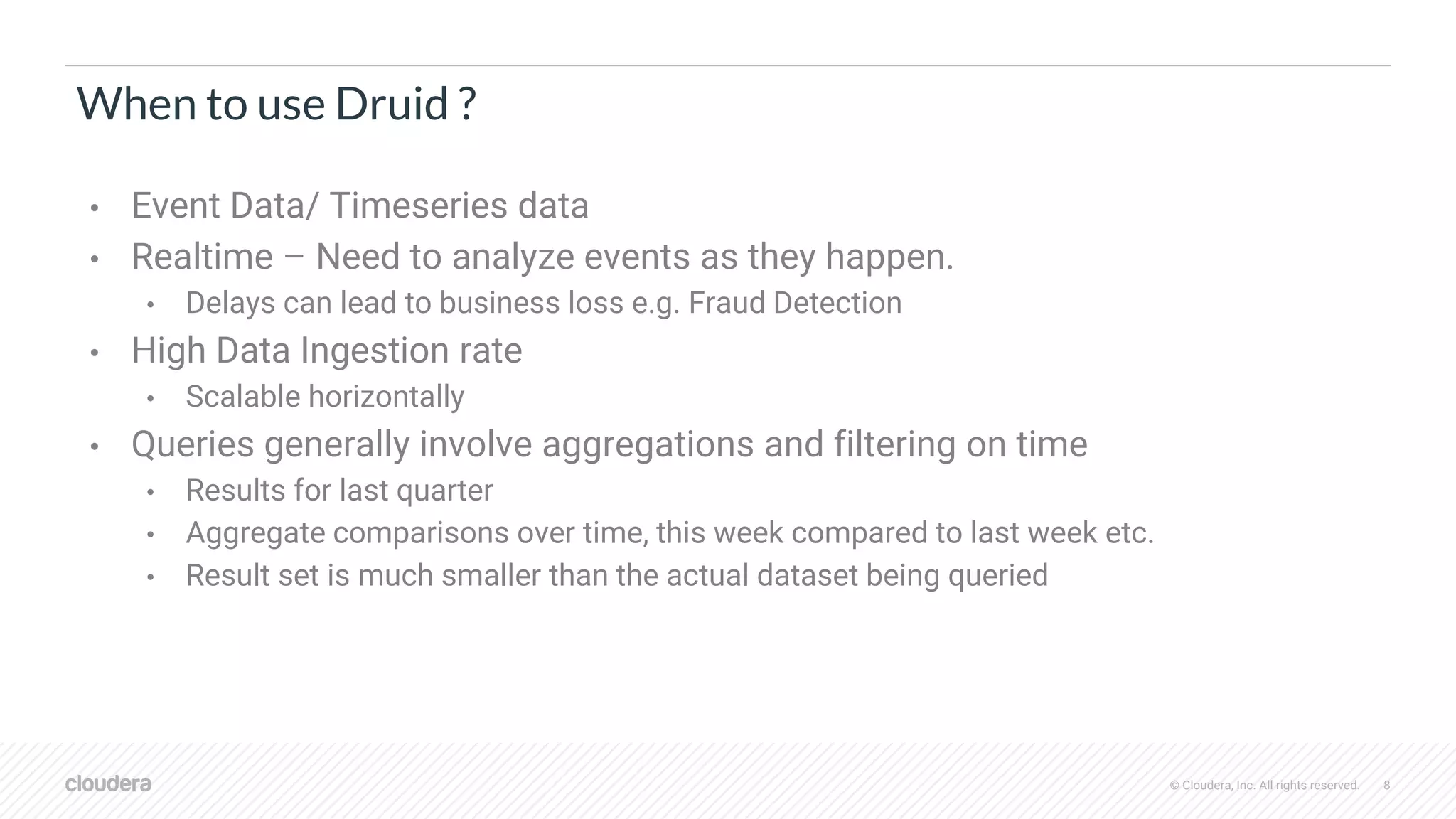 © Cloudera, Inc. All rights reserved. 8
When to use Druid ?
• Event Data/ Timeseries data
• Realtime – Need to analyze events as they happen.
• Delays can lead to business loss e.g. Fraud Detection
• High Data Ingestion rate
• Scalable horizontally
• Queries generally involve aggregations and filtering on time
• Results for last quarter
• Aggregate comparisons over time, this week compared to last week etc.
• Result set is much smaller than the actual dataset being queried
 