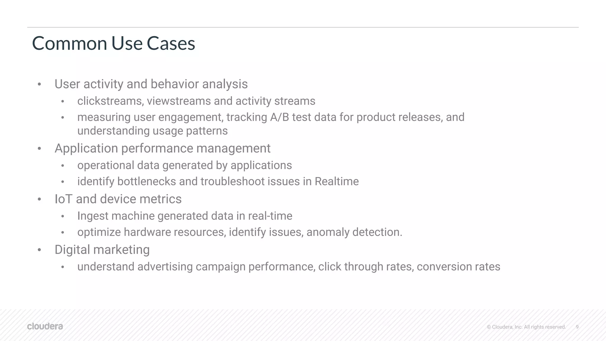 © Cloudera, Inc. All rights reserved. 9
Common Use Cases
• User activity and behavior analysis
• clickstreams, viewstreams and activity streams
• measuring user engagement, tracking A/B test data for product releases, and
understanding usage patterns
• Application performance management
• operational data generated by applications
• identify bottlenecks and troubleshoot issues in Realtime
• IoT and device metrics
• Ingest machine generated data in real-time
• optimize hardware resources, identify issues, anomaly detection.
• Digital marketing
• understand advertising campaign performance, click through rates, conversion rates
 