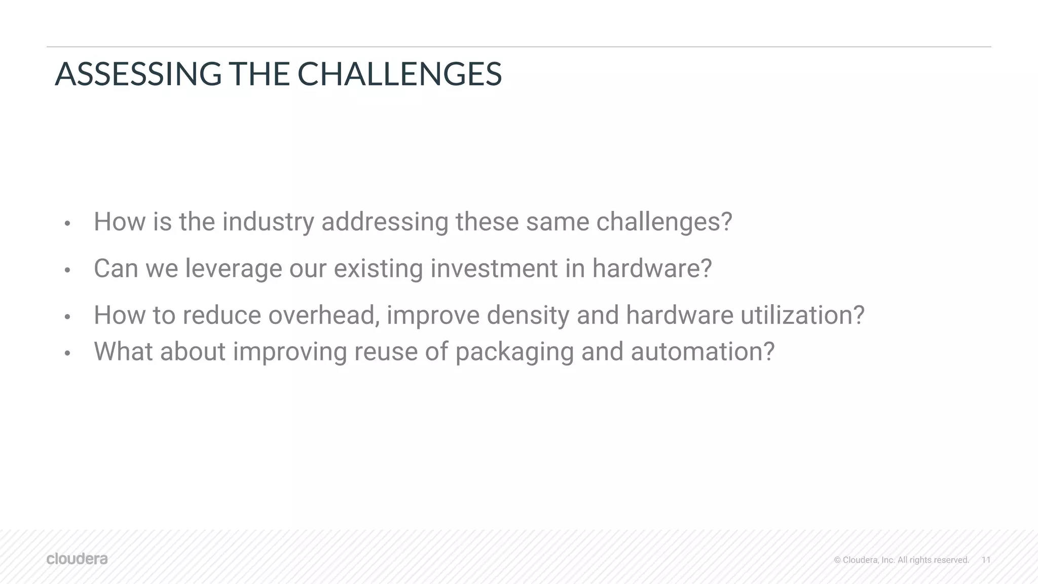 © Cloudera, Inc. All rights reserved. 11
ASSESSING THE CHALLENGES
• How is the industry addressing these same challenges?
• Can we leverage our existing investment in hardware?
• How to reduce overhead, improve density and hardware utilization?
• What about improving reuse of packaging and automation?
 