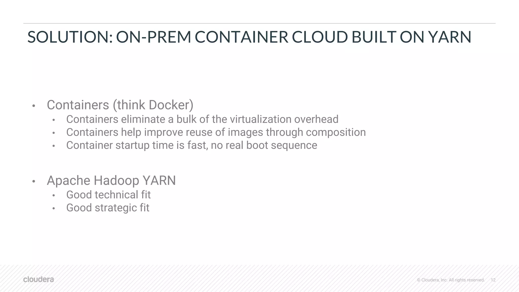 © Cloudera, Inc. All rights reserved. 12
SOLUTION: ON-PREM CONTAINER CLOUD BUILT ON YARN
• Containers (think Docker)
• Containers eliminate a bulk of the virtualization overhead
• Containers help improve reuse of images through composition
• Container startup time is fast, no real boot sequence
• Apache Hadoop YARN
• Good technical fit
• Good strategic fit
 