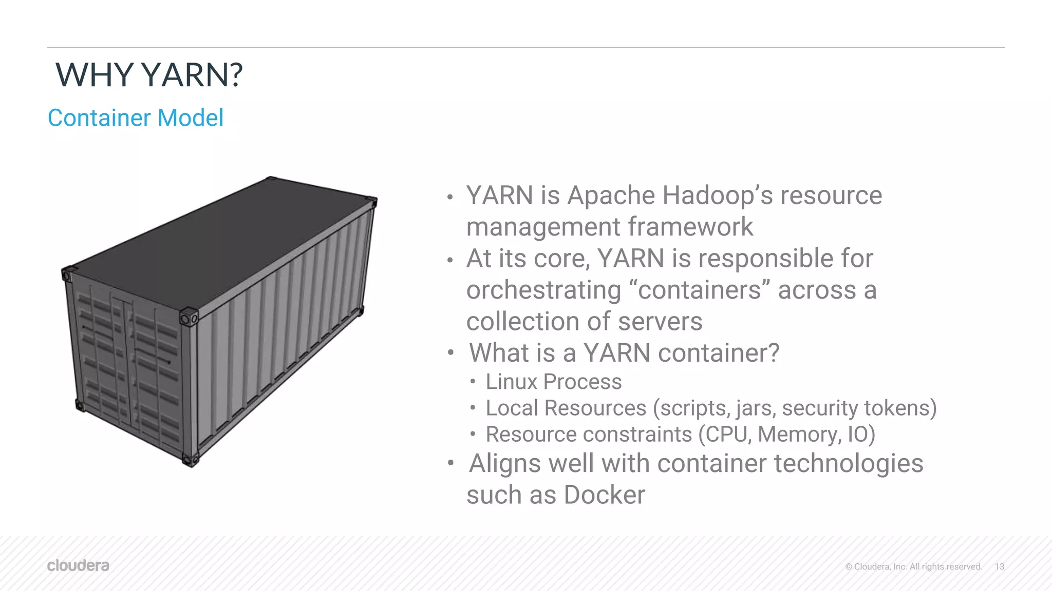 © Cloudera, Inc. All rights reserved. 13
WHY YARN?
• YARN is Apache Hadoop’s resource
management framework
• At its core, YARN is responsible for
orchestrating “containers” across a
collection of servers
• What is a YARN container?
• Linux Process
• Local Resources (scripts, jars, security tokens)
• Resource constraints (CPU, Memory, IO)
• Aligns well with container technologies
such as Docker
Container Model
 