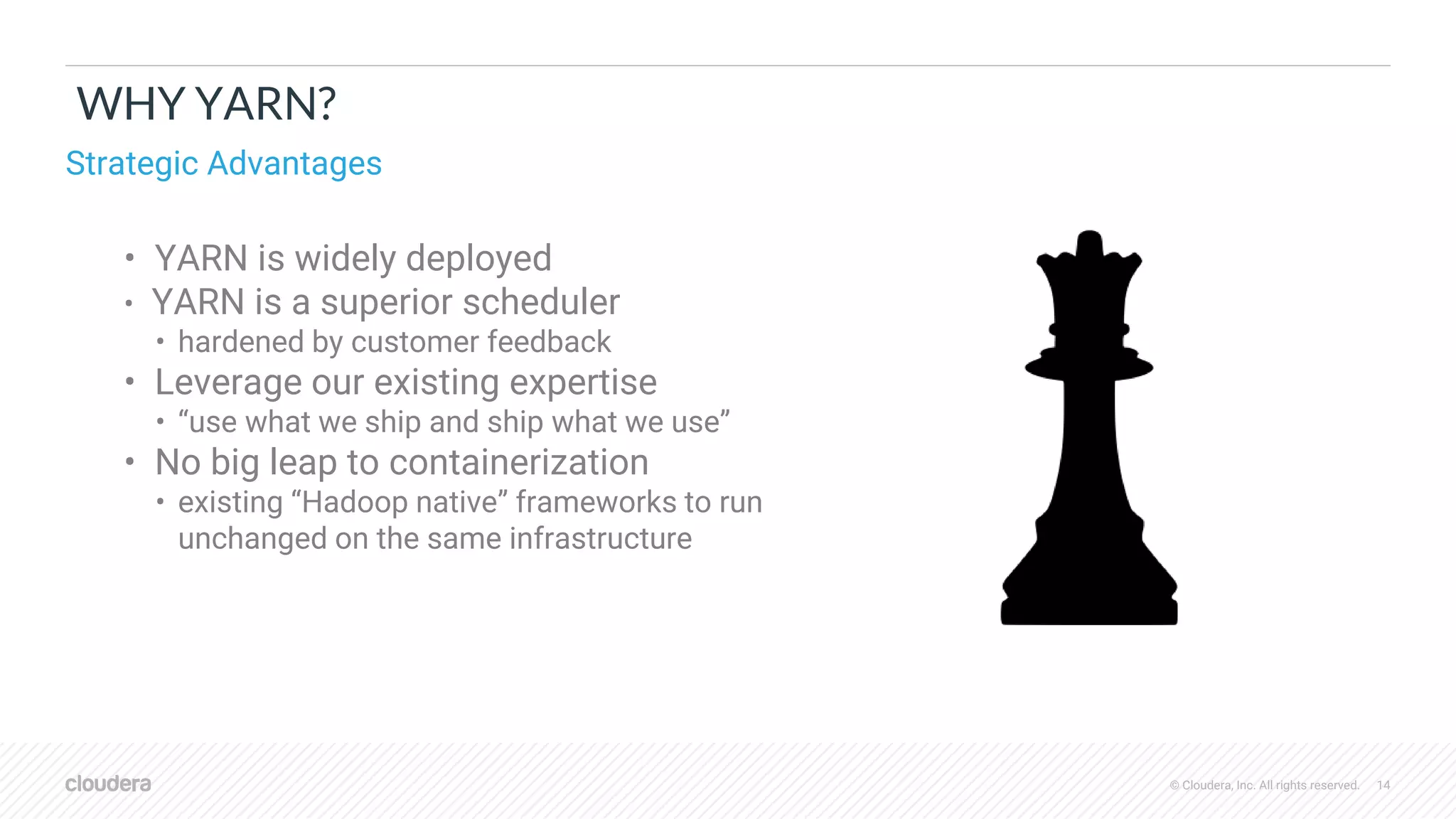 © Cloudera, Inc. All rights reserved. 14
WHY YARN?
• YARN is widely deployed
• YARN is a superior scheduler
• hardened by customer feedback
• Leverage our existing expertise
• “use what we ship and ship what we use”
• No big leap to containerization
• existing “Hadoop native” frameworks to run
unchanged on the same infrastructure
Strategic Advantages
 