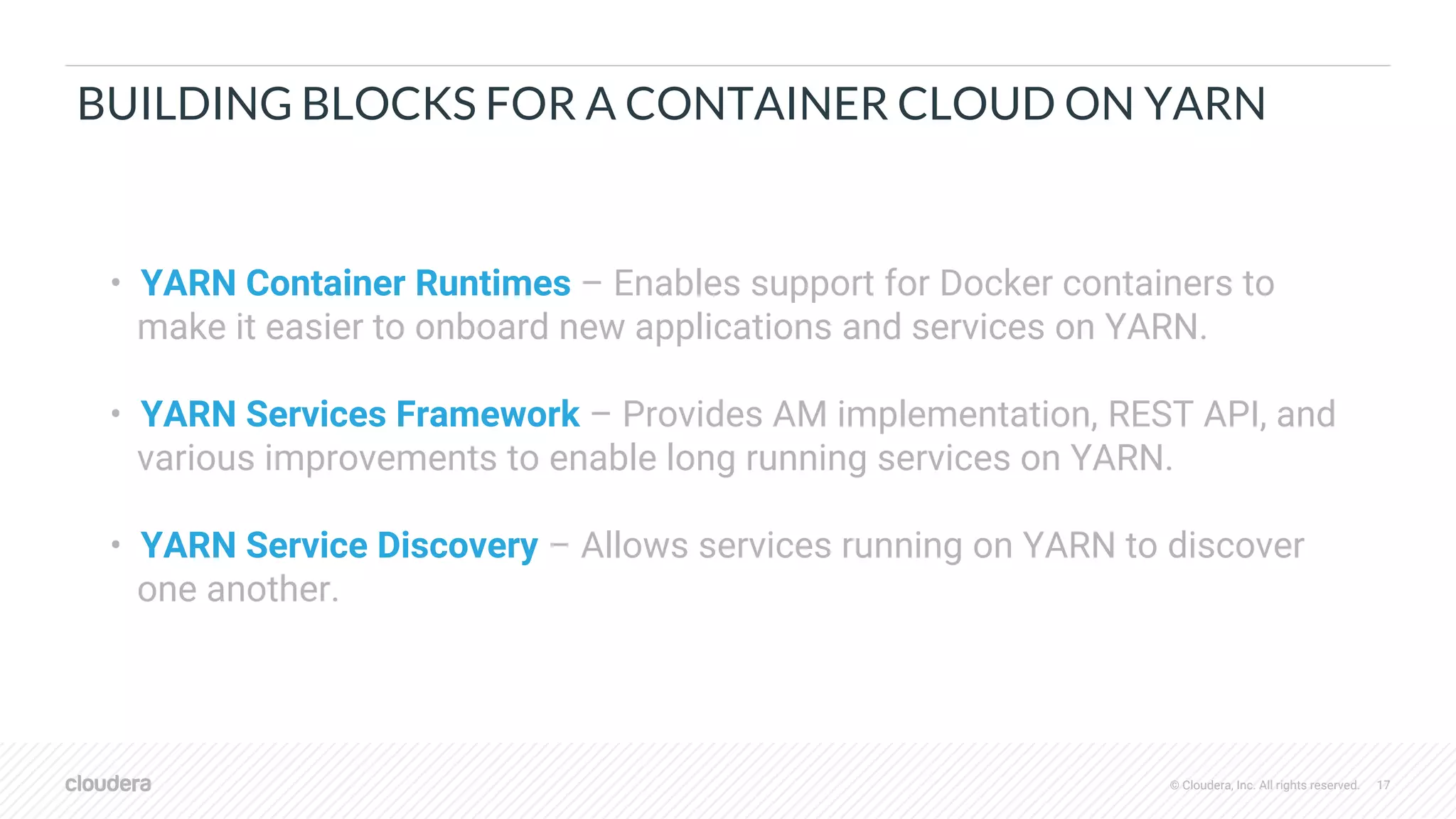 © Cloudera, Inc. All rights reserved. 17
BUILDING BLOCKS FOR A CONTAINER CLOUD ON YARN
• YARN Container Runtimes – Enables support for Docker containers to
make it easier to onboard new applications and services on YARN.
• YARN Services Framework – Provides AM implementation, REST API, and
various improvements to enable long running services on YARN.
• YARN Service Discovery – Allows services running on YARN to discover
one another.
 