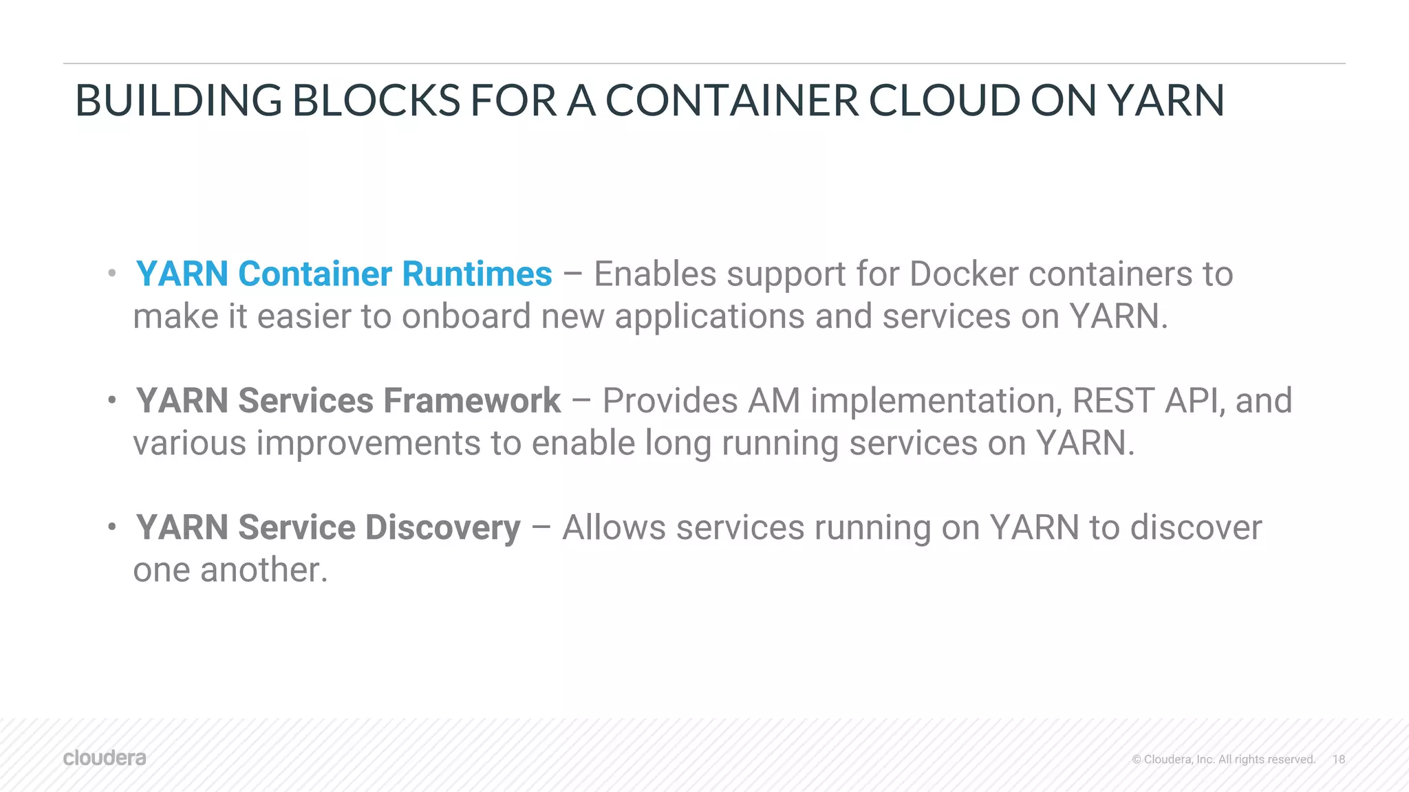 © Cloudera, Inc. All rights reserved. 18
BUILDING BLOCKS FOR A CONTAINER CLOUD ON YARN
• YARN Container Runtimes – Enables support for Docker containers to
make it easier to onboard new applications and services on YARN.
• YARN Services Framework – Provides AM implementation, REST API, and
various improvements to enable long running services on YARN.
• YARN Service Discovery – Allows services running on YARN to discover
one another.
 