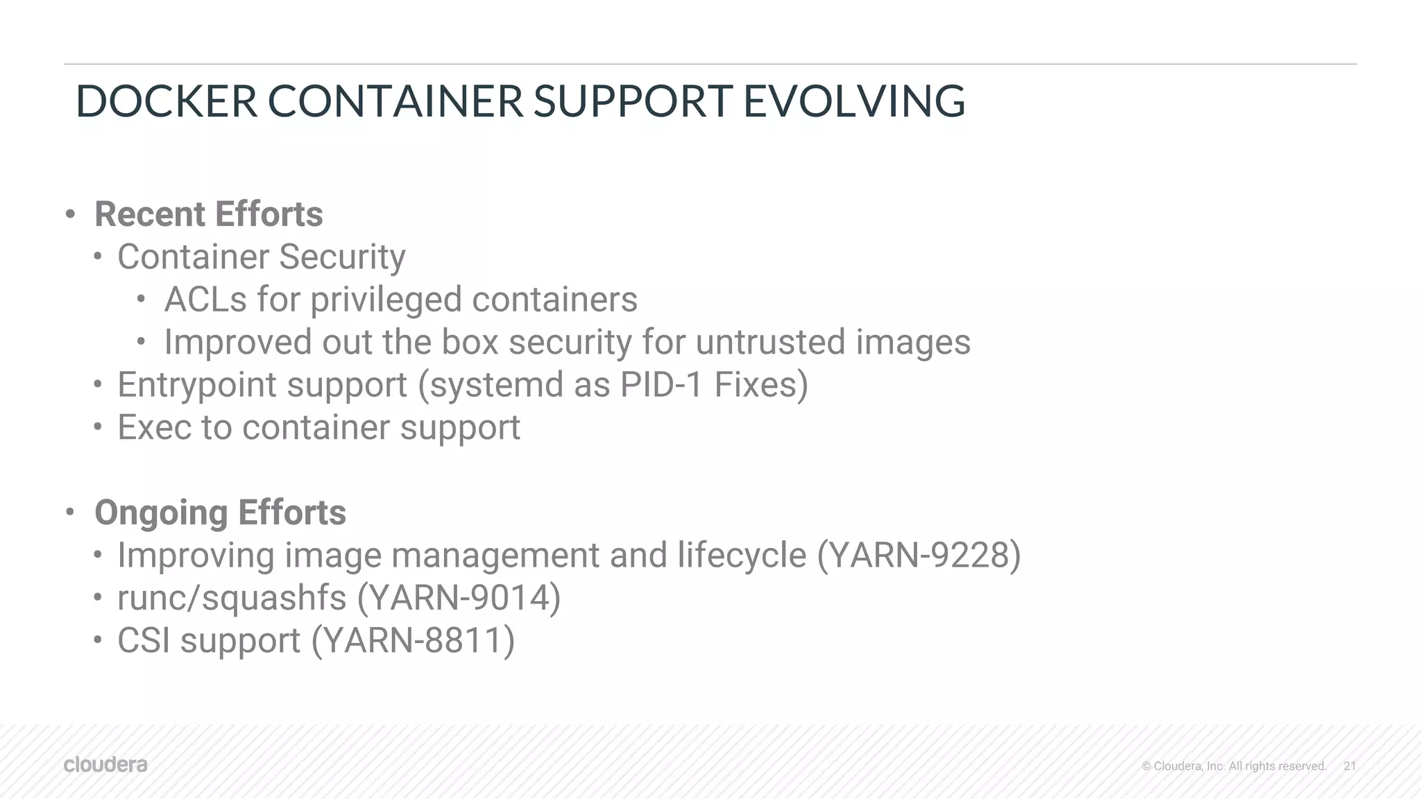 © Cloudera, Inc. All rights reserved. 21
DOCKER CONTAINER SUPPORT EVOLVING
• Recent Efforts
• Container Security
• ACLs for privileged containers
• Improved out the box security for untrusted images
• Entrypoint support (systemd as PID-1 Fixes)
• Exec to container support
• Ongoing Efforts
• Improving image management and lifecycle (YARN-9228)
• runc/squashfs (YARN-9014)
• CSI support (YARN-8811)
 