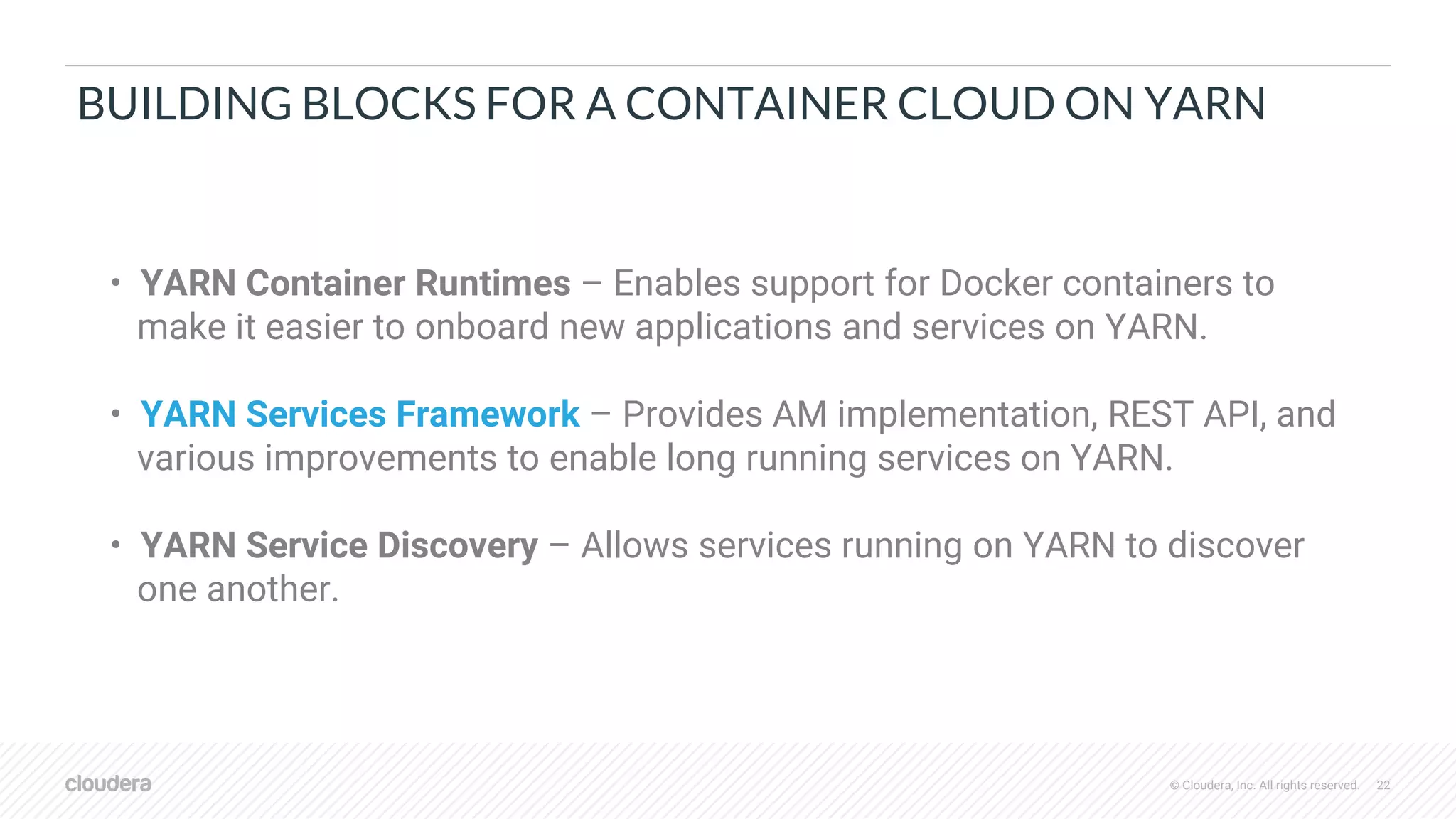 © Cloudera, Inc. All rights reserved. 22
BUILDING BLOCKS FOR A CONTAINER CLOUD ON YARN
• YARN Container Runtimes – Enables support for Docker containers to
make it easier to onboard new applications and services on YARN.
• YARN Services Framework – Provides AM implementation, REST API, and
various improvements to enable long running services on YARN.
• YARN Service Discovery – Allows services running on YARN to discover
one another.
 