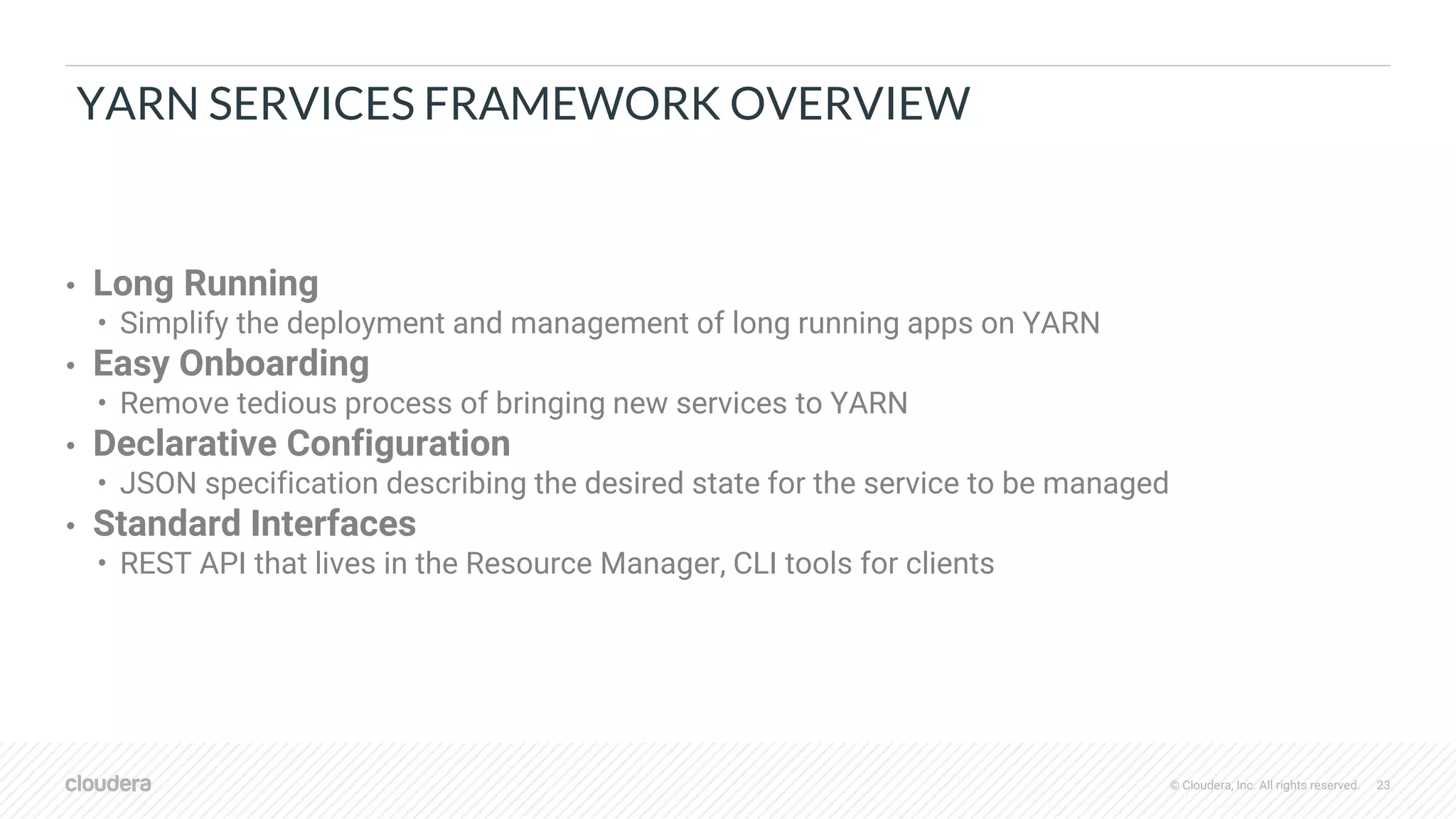 © Cloudera, Inc. All rights reserved. 23
YARN SERVICES FRAMEWORK OVERVIEW
• Long Running
• Simplify the deployment and management of long running apps on YARN
• Easy Onboarding
• Remove tedious process of bringing new services to YARN
• Declarative Configuration
• JSON specification describing the desired state for the service to be managed
• Standard Interfaces
• REST API that lives in the Resource Manager, CLI tools for clients
 