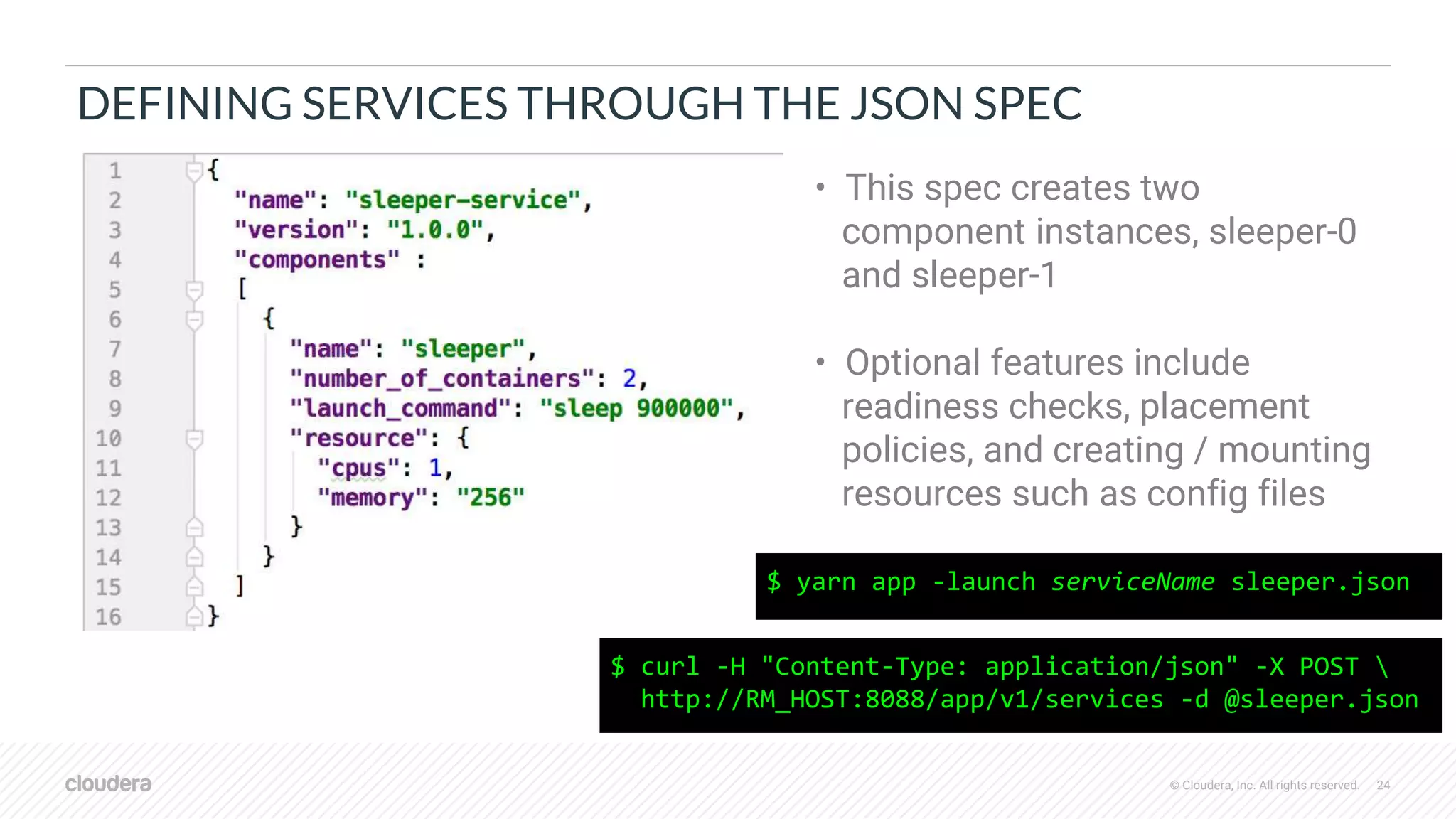 © Cloudera, Inc. All rights reserved. 24
DEFINING SERVICES THROUGH THE JSON SPEC
$ curl -H "Content-Type: application/json" -X POST 
http://RM_HOST:8088/app/v1/services -d @sleeper.json
• This spec creates two
component instances, sleeper-0
and sleeper-1
• Optional features include
readiness checks, placement
policies, and creating / mounting
resources such as config files
$ yarn app -launch serviceName sleeper.json
 