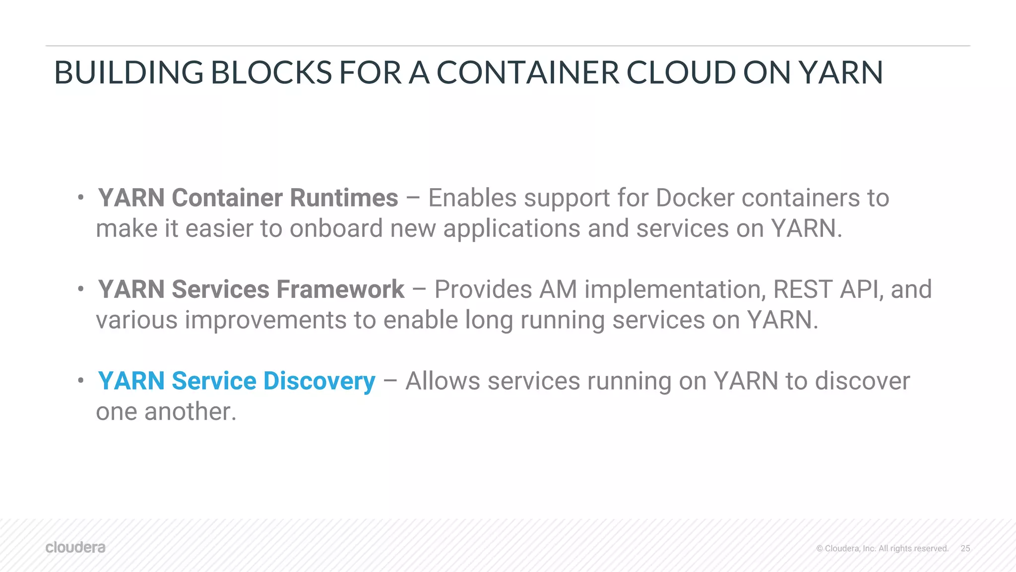 © Cloudera, Inc. All rights reserved. 25
BUILDING BLOCKS FOR A CONTAINER CLOUD ON YARN
• YARN Container Runtimes – Enables support for Docker containers to
make it easier to onboard new applications and services on YARN.
• YARN Services Framework – Provides AM implementation, REST API, and
various improvements to enable long running services on YARN.
• YARN Service Discovery – Allows services running on YARN to discover
one another.
 