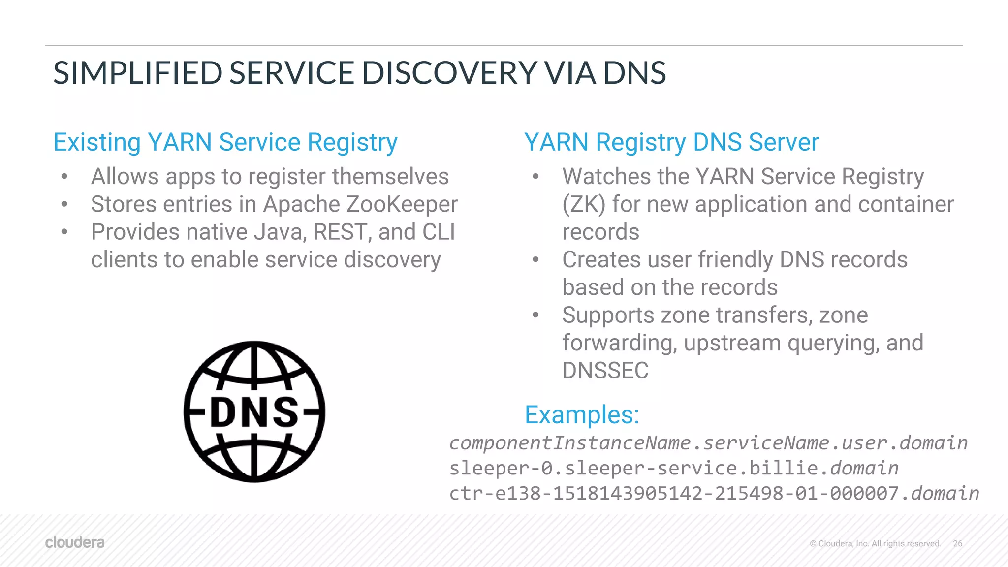 © Cloudera, Inc. All rights reserved. 26
SIMPLIFIED SERVICE DISCOVERY VIA DNS
Existing YARN Service Registry
• Allows apps to register themselves
• Stores entries in Apache ZooKeeper
• Provides native Java, REST, and CLI
clients to enable service discovery
YARN Registry DNS Server
• Watches the YARN Service Registry
(ZK) for new application and container
records
• Creates user friendly DNS records
based on the records
• Supports zone transfers, zone
forwarding, upstream querying, and
DNSSEC
Examples:
componentInstanceName.serviceName.user.domain
sleeper-0.sleeper-service.billie.domain
ctr-e138-1518143905142-215498-01-000007.domain
 