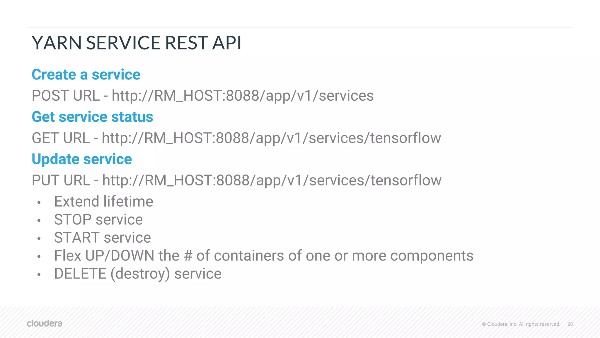 © Cloudera, Inc. All rights reserved. 28
YARN SERVICE REST API
Create a service
POST URL - http://RM_HOST:8088/app/v1/services
Get service status
GET URL - http://RM_HOST:8088/app/v1/services/tensorflow
Update service
PUT URL - http://RM_HOST:8088/app/v1/services/tensorflow
• Extend lifetime
• STOP service
• START service
• Flex UP/DOWN the # of containers of one or more components
• DELETE (destroy) service
 