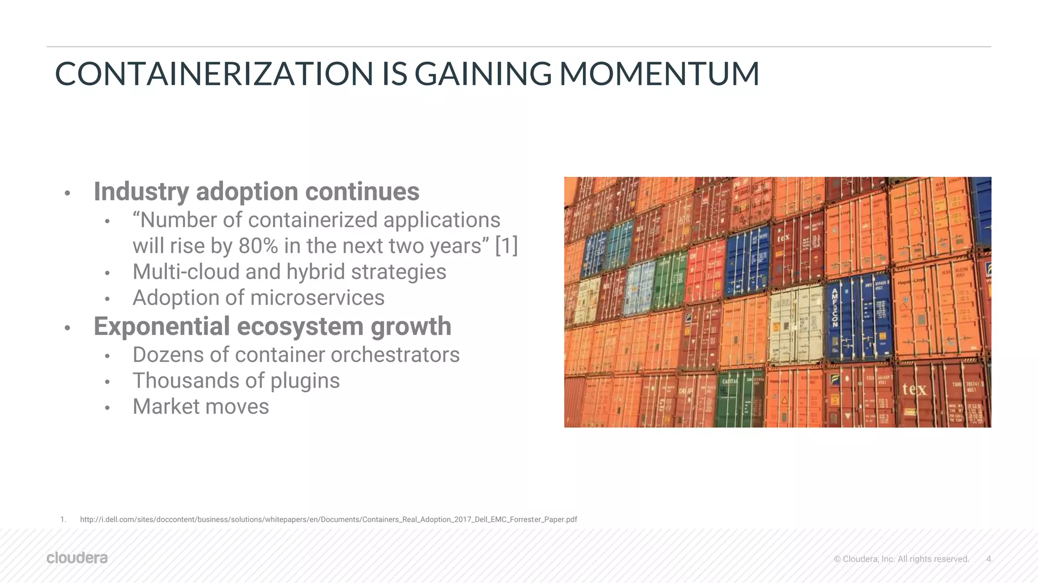 © Cloudera, Inc. All rights reserved. 4
CONTAINERIZATION IS GAINING MOMENTUM
• Industry adoption continues
• “Number of containerized applications
will rise by 80% in the next two years” [1]
• Multi-cloud and hybrid strategies
• Adoption of microservices
• Exponential ecosystem growth
• Dozens of container orchestrators
• Thousands of plugins
• Market moves
1. http://i.dell.com/sites/doccontent/business/solutions/whitepapers/en/Documents/Containers_Real_Adoption_2017_Dell_EMC_Forrester_Paper.pdf
 