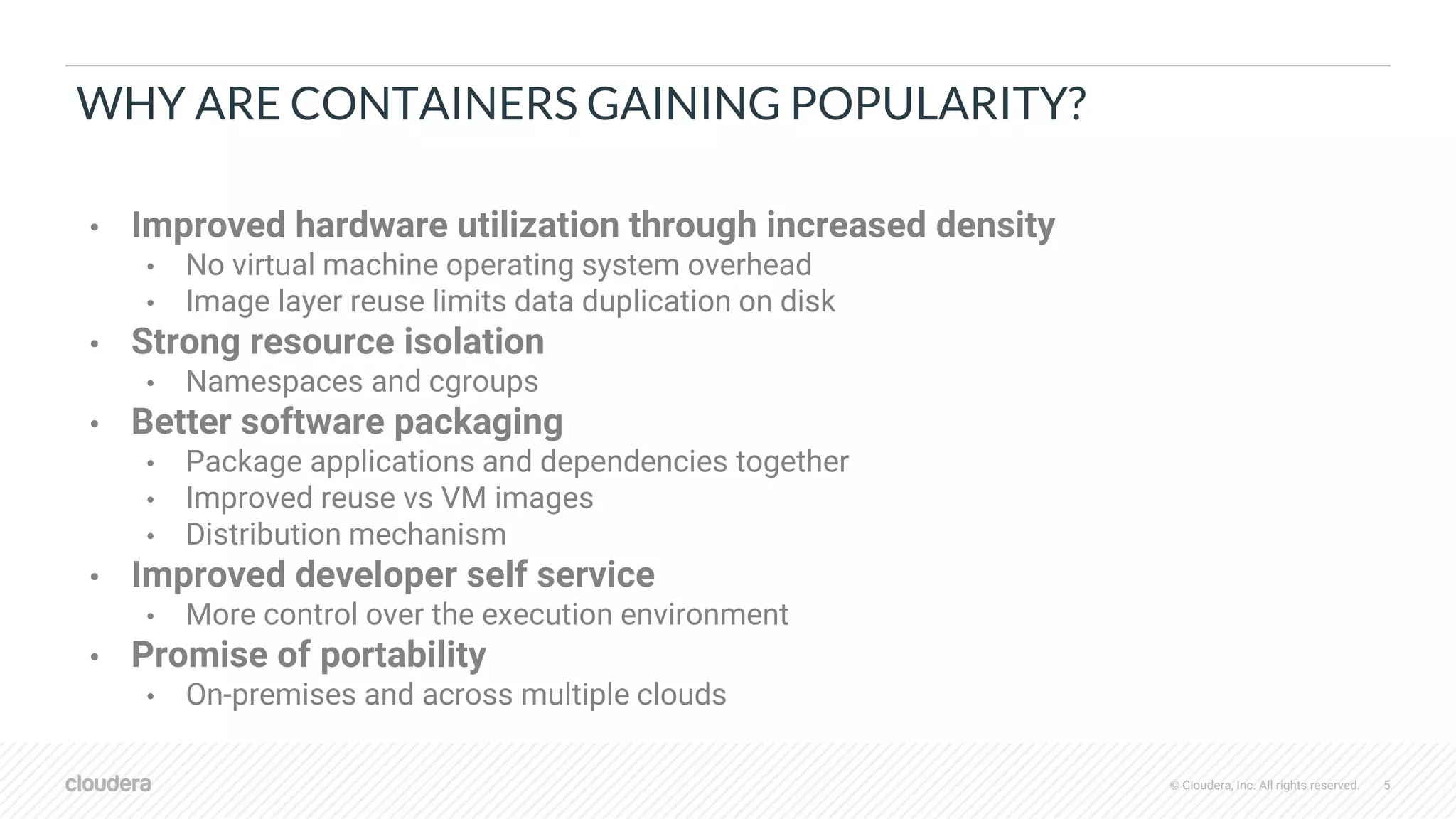 © Cloudera, Inc. All rights reserved. 5
WHY ARE CONTAINERS GAINING POPULARITY?
• Improved hardware utilization through increased density
• No virtual machine operating system overhead
• Image layer reuse limits data duplication on disk
• Strong resource isolation
• Namespaces and cgroups
• Better software packaging
• Package applications and dependencies together
• Improved reuse vs VM images
• Distribution mechanism
• Improved developer self service
• More control over the execution environment
• Promise of portability
• On-premises and across multiple clouds
 