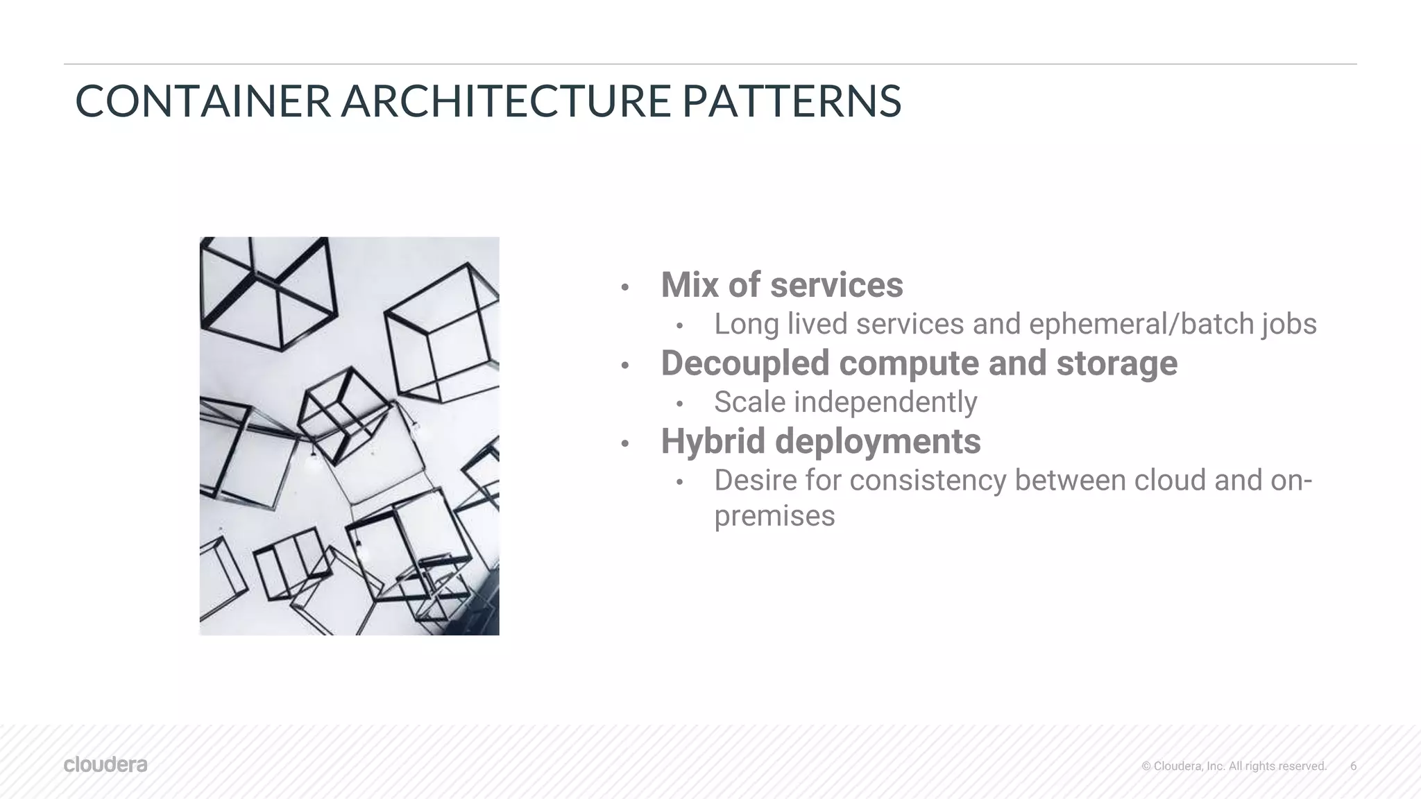© Cloudera, Inc. All rights reserved. 6
CONTAINER ARCHITECTURE PATTERNS
• Mix of services
• Long lived services and ephemeral/batch jobs
• Decoupled compute and storage
• Scale independently
• Hybrid deployments
• Desire for consistency between cloud and on-
premises
 