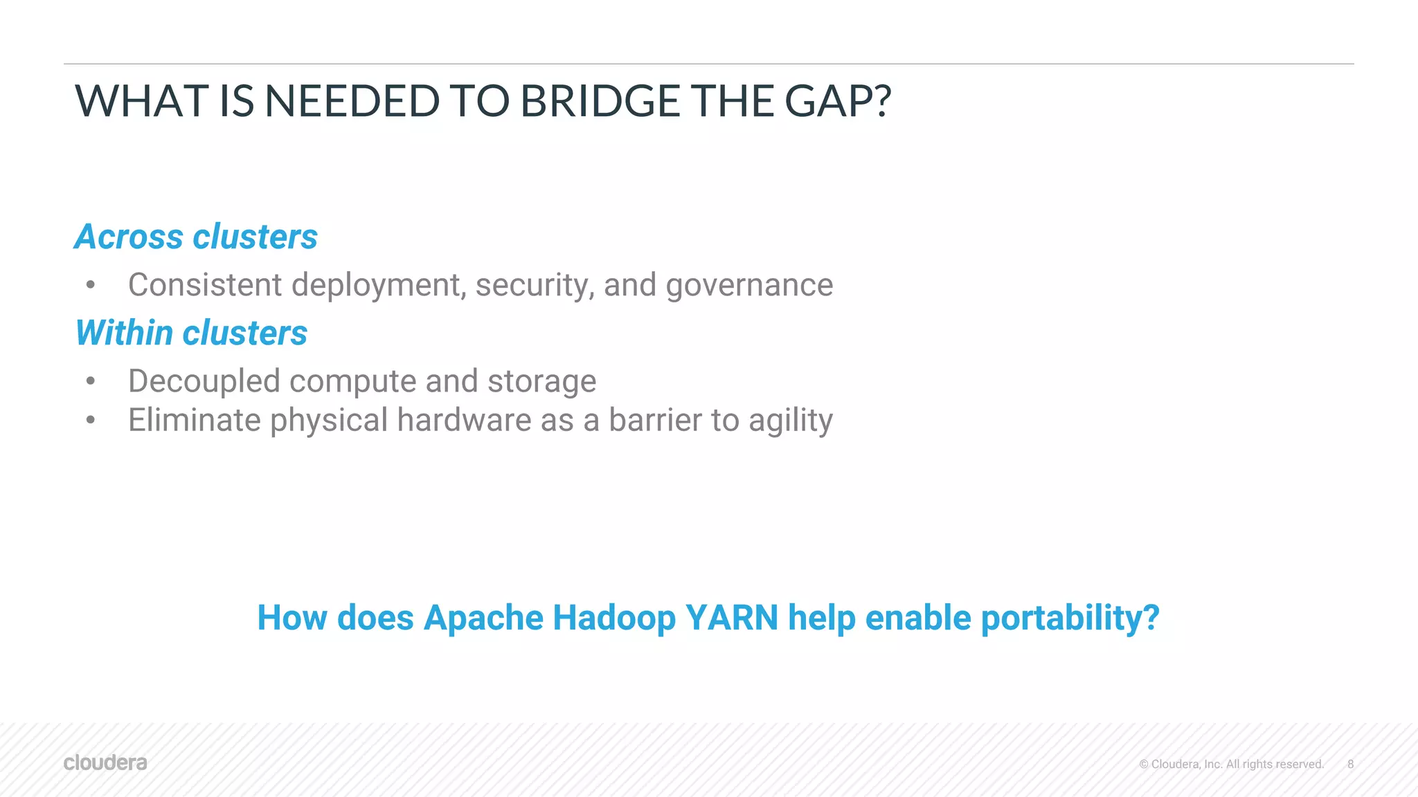 © Cloudera, Inc. All rights reserved. 8
WHAT IS NEEDED TO BRIDGE THE GAP?
Across clusters
• Consistent deployment, security, and governance
Within clusters
• Decoupled compute and storage
• Eliminate physical hardware as a barrier to agility
How does Apache Hadoop YARN help enable portability?
 