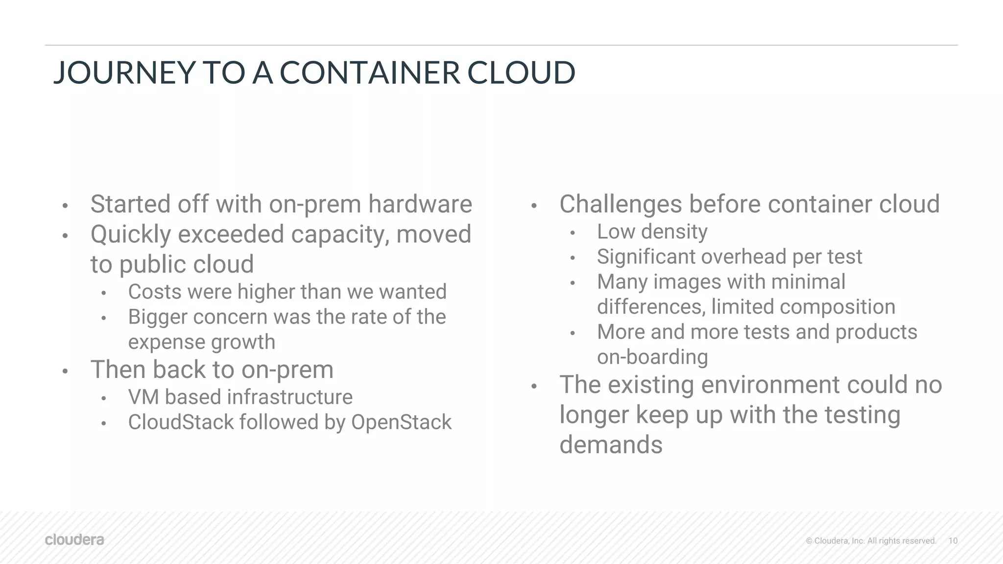 © Cloudera, Inc. All rights reserved. 10
JOURNEY TO A CONTAINER CLOUD
• Started off with on-prem hardware
• Quickly exceeded capacity, moved
to public cloud
• Costs were higher than we wanted
• Bigger concern was the rate of the
expense growth
• Then back to on-prem
• VM based infrastructure
• CloudStack followed by OpenStack
• Challenges before container cloud
• Low density
• Significant overhead per test
• Many images with minimal
differences, limited composition
• More and more tests and products
on-boarding
• The existing environment could no
longer keep up with the testing
demands
 
