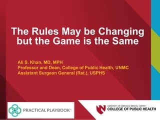 The Rules May be Changing
but the Game is the Same
Ali S. Khan, MD, MPH
Professor and Dean, College of Public Health, UNMC
Assistant Surgeon General (Ret.), USPHS
 