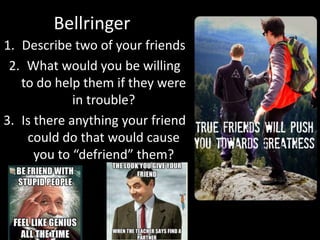 Bellringer
1. Describe two of your friends
2. What would you be willing
to do help them if they were
in trouble?
3. Is there anything your friend
could do that would cause
you to “defriend” them?
 
