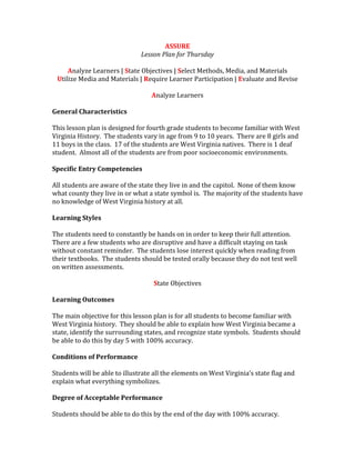 ASSURE
Lesson Plan for Thursday
Analyze Learners | State Objectives | Select Methods, Media, and Materials
Utilize Media and Materials | Require Learner Participation | Evaluate and Revise
Analyze Learners
General Characteristics
This lesson plan is designed for fourth grade students to become familiar with West
Virginia History. The students vary in age from 9 to 10 years. There are 8 girls and
11 boys in the class. 17 of the students are West Virginia natives. There is 1 deaf
student. Almost all of the students are from poor socioeconomic environments.
Specific Entry Competencies
All students are aware of the state they live in and the capitol. None of them know
what county they live in or what a state symbol is. The majority of the students have
no knowledge of West Virginia history at all.
Learning Styles
The students need to constantly be hands on in order to keep their full attention.
There are a few students who are disruptive and have a difficult staying on task
without constant reminder. The students lose interest quickly when reading from
their textbooks. The students should be tested orally because they do not test well
on written assessments.
State Objectives
Learning Outcomes
The main objective for this lesson plan is for all students to become familiar with
West Virginia history. They should be able to explain how West Virginia became a
state, identify the surrounding states, and recognize state symbols. Students should
be able to do this by day 5 with 100% accuracy.
Conditions of Performance
Students will be able to illustrate all the elements on West Virginia’s state flag and
explain what everything symbolizes.
Degree of Acceptable Performance
Students should be able to do this by the end of the day with 100% accuracy.
 