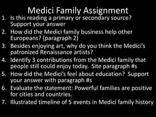 Medici Family Assignment
1. Is this reading a primary or secondary source?
Support your answer
2. How did the Medici family business help other
Europeans? (paragraph 2)
3. Besides enjoying art, why do you think the Medici’s
patronized Renaissance artists?
4. Identify 3 contributions from the Medici family that
people still could enjoy today. Site paragraph #s
5. How did the Medici’s feel about education? Support
your answer with paragraph #s
6. Evaluate the statement: Powerful families are positive
for cities and countries.
7. Illustrated timeline of 5 events in Medici family history
 