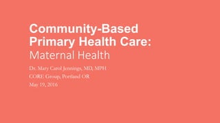 Community-Based
Primary Health Care:
Maternal Health
Dr. Mary Carol Jennings, MD, MPH
CORE Group, Portland OR
May 19, 2016
 