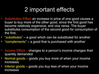 2 important effects
• Substitution Effect an increase in price of one good causes a
buyer to buy more of the other good, since the first good has
become relatively expensive, and vice versa. The buyer
substitutes consumption of the second good for consumption of
the first.
• “substitutes” – a good which can be substituted for another
• “complements” – a good that is purchased with another
• Income Effect – changes to a person’s income changes their
quantity demanded
• Normal goods – goods you buy more of when your income
increases
• Inferior goods – goods you buy less of when your income
increases
 