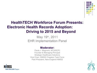 HealthTECH Workforce Forum Presents:
Electronic Health Records Adoption:
           Driving to 2015 and Beyond
               May 19th, 2011
          EHR Implementation Panel

                     Moderator:
                Paula J. Magnanti, MT(ASCP)
                Founder & Managing Principal
                Strategic Healthcare Solutions
           Vice Chair, HIMSS Chapters Task Force
            Past President, New England HIMSS




                                                   August 29, 2010
 
