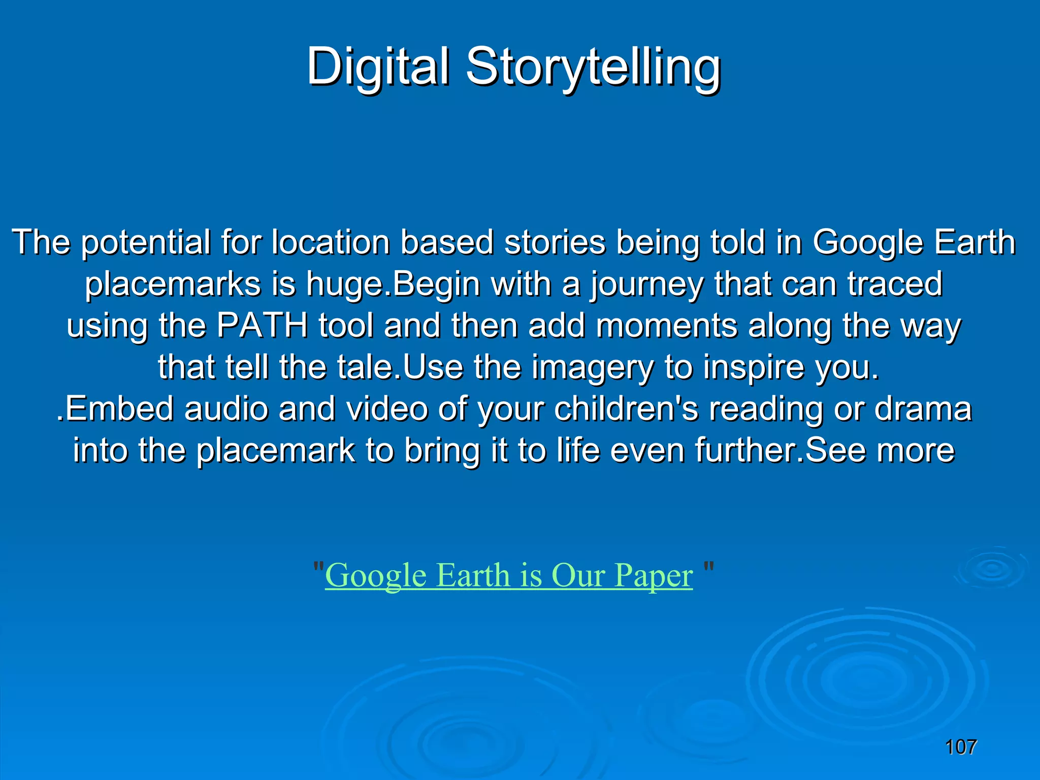 Digital Storytelling The potential for location based stories being told in Google Earth placemarks is huge.Begin with a journey that can traced  using the PATH tool and then add moments along the way that tell the tale.Use the imagery to inspire you. .Embed audio and video of your children's reading or drama into the placemark to bring it to life even further.See more   &quot; Google Earth is Our Paper  &quot; 