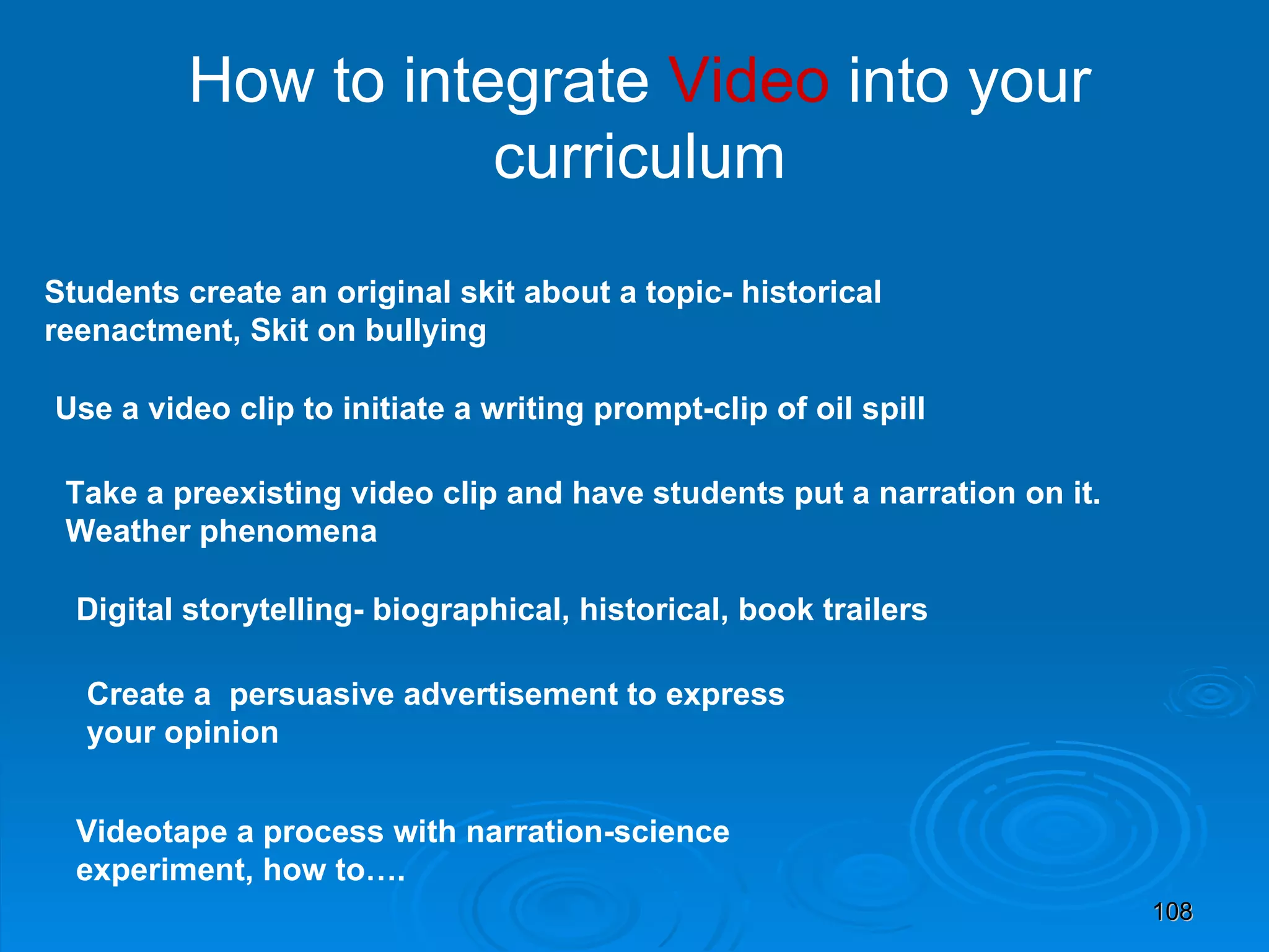 How to integrate  Video  into your curriculum Use a video clip to initiate a writing prompt-clip of oil spill Take a preexisting video clip and have students put a narration on it. Weather phenomena Digital storytelling- biographical, historical, book trailers Create a  persuasive advertisement to express your opinion Videotape a process with narration-science experiment, how to…. Students create an original skit about a topic- historical reenactment, Skit on bullying 