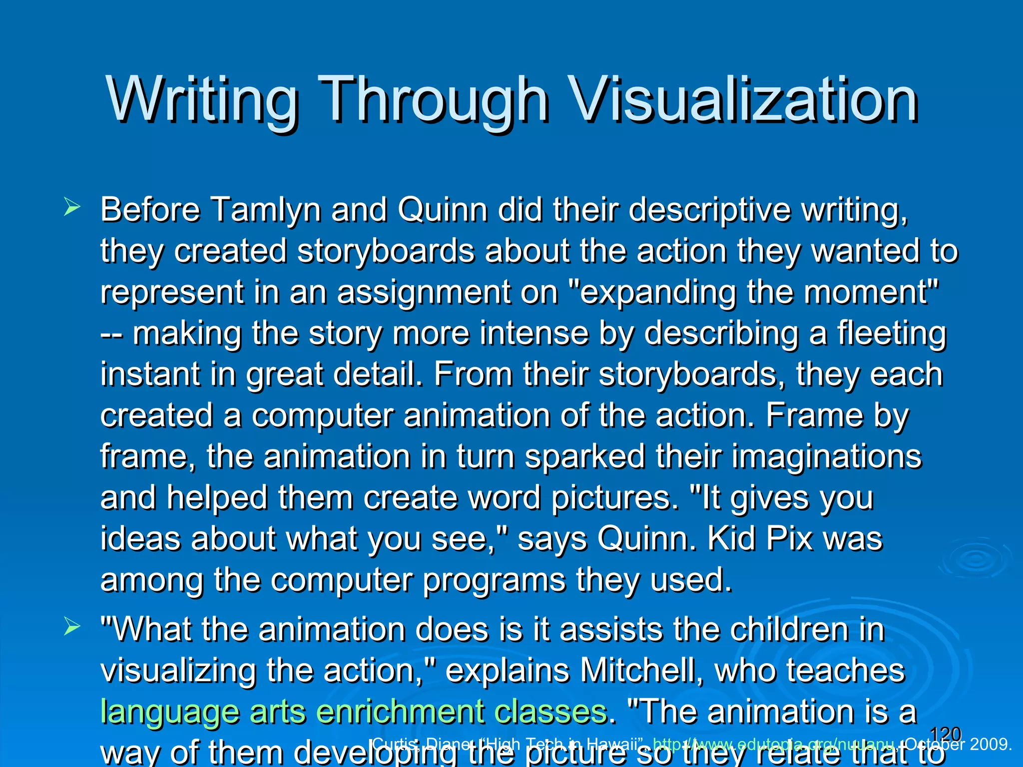 Writing Through Visualization Before Tamlyn and Quinn did their descriptive writing, they created storyboards about the action they wanted to represent in an assignment on &quot;expanding the moment&quot; -- making the story more intense by describing a fleeting instant in great detail. From their storyboards, they each created a computer animation of the action. Frame by frame, the animation in turn sparked their imaginations and helped them create word pictures. &quot;It gives you ideas about what you see,&quot; says Quinn. Kid Pix was among the computer programs they used. &quot;What the animation does is it assists the children in visualizing the action,&quot; explains Mitchell, who teaches  language arts enrichment classes . &quot;The animation is a way of them developing the picture so they relate that to the writing, to what they hear, what they see, what they feel.&quot; Technology, she adds, &quot;gives you one more way of teaching something.&quot; Curtis, Diane, “High Tech in Hawaii”,  http:// www.edutopia.org/nuuanu , October 2009. 
