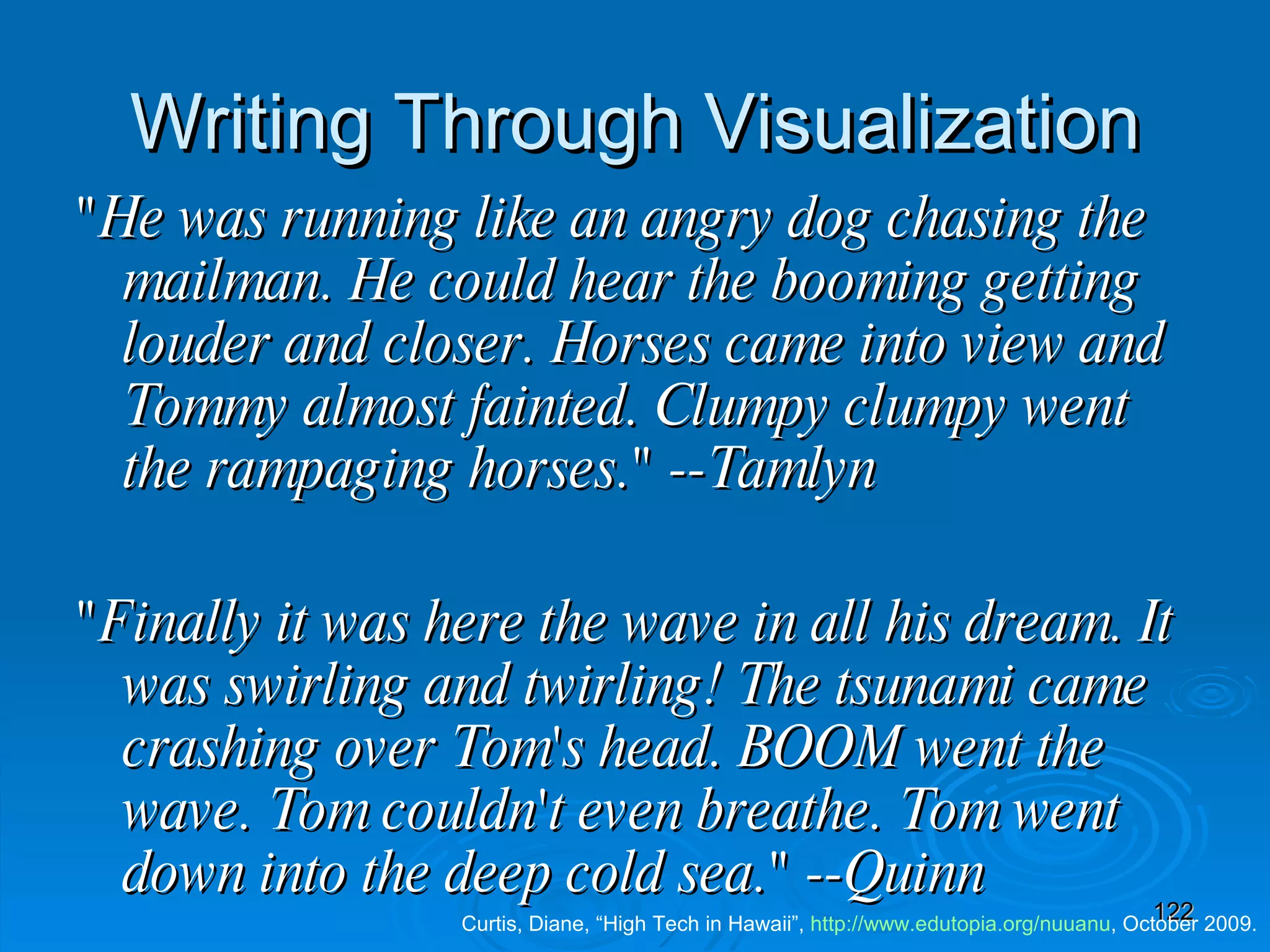 Writing Through Visualization &quot;He was running like an angry dog chasing the mailman. He could hear the booming getting louder and closer. Horses came into view and Tommy almost fainted. Clumpy clumpy went the rampaging horses.&quot; --Tamlyn &quot;Finally it was here the wave in all his dream. It was swirling and twirling! The tsunami came crashing over Tom's head. BOOM went the wave. Tom couldn't even breathe. Tom went down into the deep cold sea.&quot; --Quinn     Curtis, Diane, “High Tech in Hawaii”,  http:// www.edutopia.org/nuuanu , October 2009. 