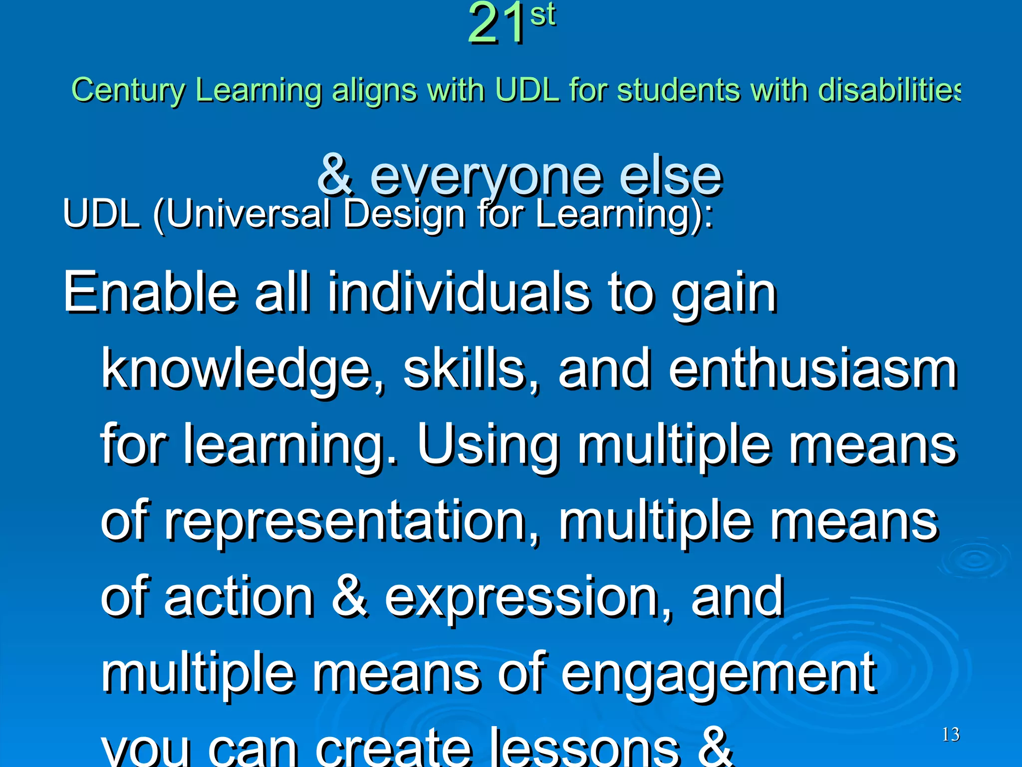 21 st  Century Learning aligns with UDL for students with disabilities  & everyone else UDL (Universal Design for Learning): Enable all individuals to gain knowledge, skills, and enthusiasm for learning. Using multiple means of representation, multiple means of action & expression, and multiple means of engagement you can create lessons & curriculum that  all learners can participate in .   For more information visit the  CAST.org  website. 