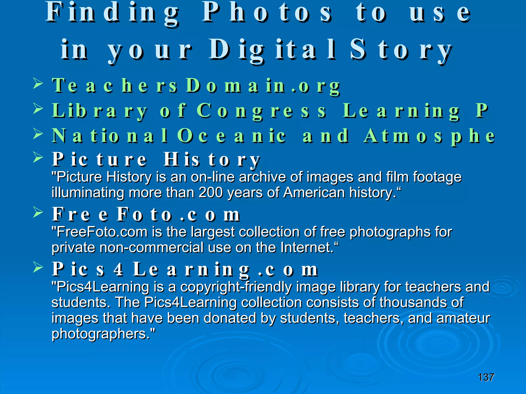 Finding Photos to use in your Digital Story   TeachersDomain.org Library of Congress Learning Page National Oceanic and Atmospheric Administration Photo Library  Picture History &quot;Picture History is an on-line archive of images and film footage illuminating more than 200 years of American history.“ FreeFoto.com &quot;FreeFoto.com is the largest collection of free photographs for private non-commercial use on the Internet.“ Pics4Learning.com &quot;Pics4Learning is a copyright-friendly image library for teachers and students. The Pics4Learning collection consists of thousands of images that have been donated by students, teachers, and amateur photographers.&quot; 