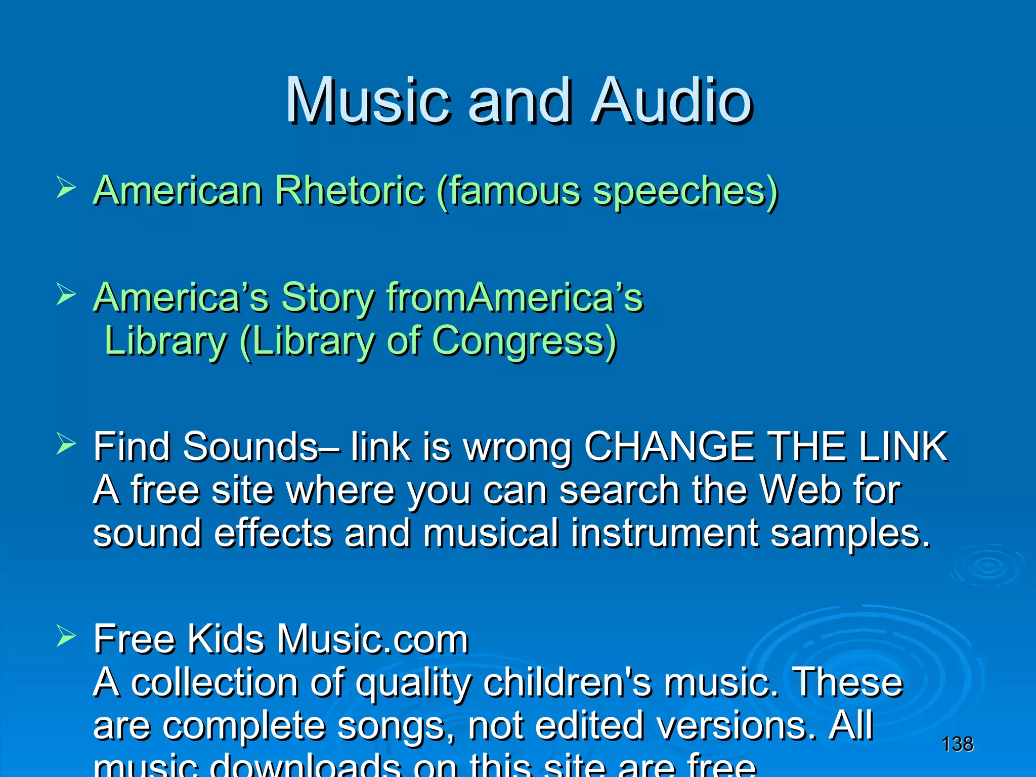 Music and Audio American Rhetoric (famous speeches) America’s Story  fromAmerica’s  Library (Library of Congress) Find Sounds– link is wrong CHANGE THE LINK A free site where you can search the Web for sound effects and musical instrument samples. Free Kids Music.com A collection of quality children's music. These are complete songs, not edited versions. All music downloads on this site are free. FreePlay Music 