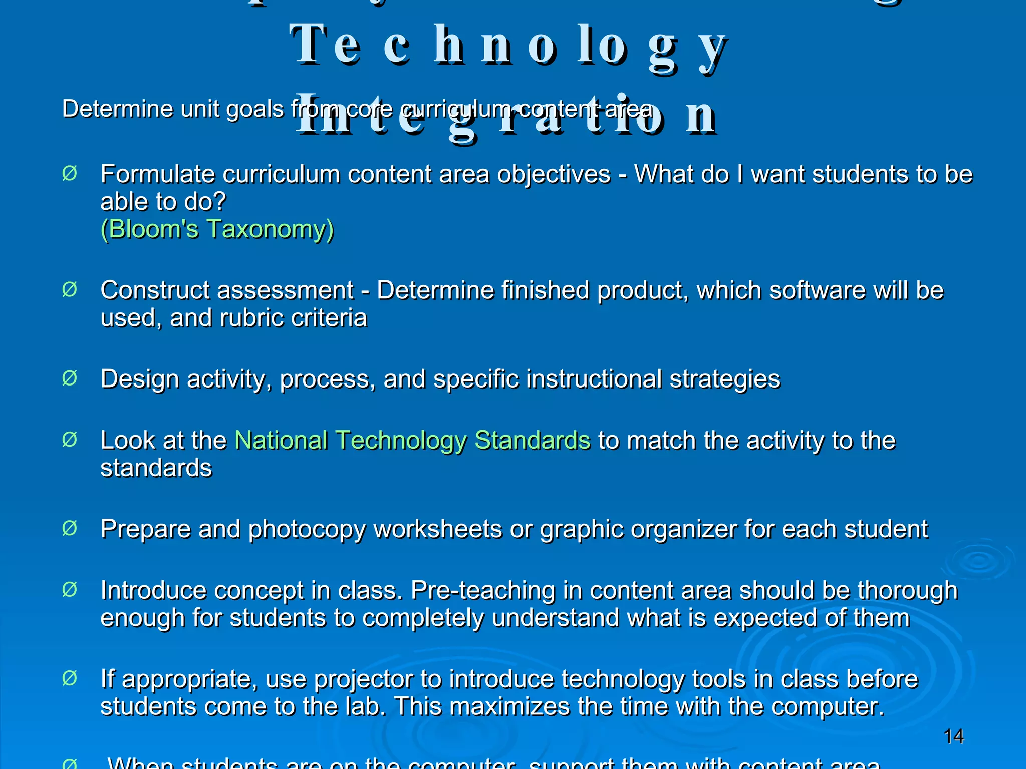 Simplify the Planning Technology Integration Determine unit goals from core curriculum content area Formulate curriculum content area objectives - What do I want students to be able to do? (Bloom's Taxonomy) Construct assessment - Determine finished product, which software will be used, and rubric criteria Design activity, process, and specific instructional strategies Look at the  National Technology Standards  to match the activity to the standards Prepare and photocopy worksheets or graphic organizer for each student Introduce concept in class. Pre-teaching in content area should be thorough enough for students to completely understand what is expected of them If appropriate, use projector to introduce technology tools in class before students come to the lab. This maximizes the time with the computer. When students are on the computer, support them with content area. Facilitate  students  working collaboratively and helping each other with the technology. You'll quickly find student experts who can show their classmates what buttons to push and which strategies work with the software and hardware. Provide opportunity to share with authentic audience.  