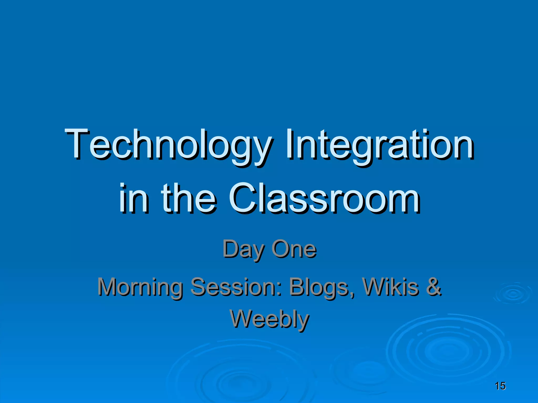 Technology Integration in the Classroom Day One Morning Session: Blogs, Wikis & Weebly 
