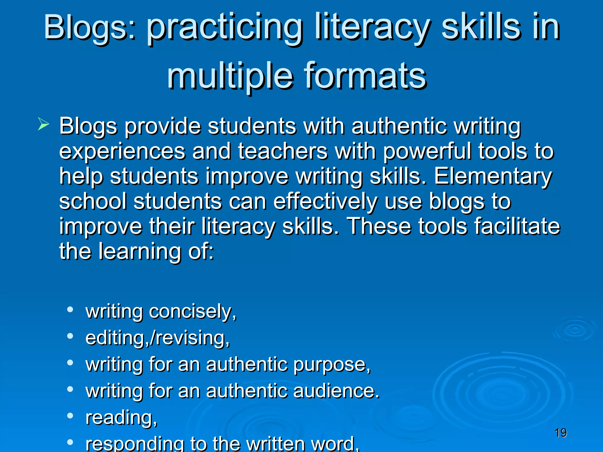 Blogs:  practicing literacy skills in multiple formats  Blogs provide students with authentic writing experiences and teachers with powerful tools to help students improve writing skills. Elementary school students can effectively use blogs to improve their literacy skills. These tools facilitate the learning of: writing concisely, editing,/revising, writing for an authentic purpose, writing for an authentic audience. reading, responding to the written word, and how to provide effective feedback. 