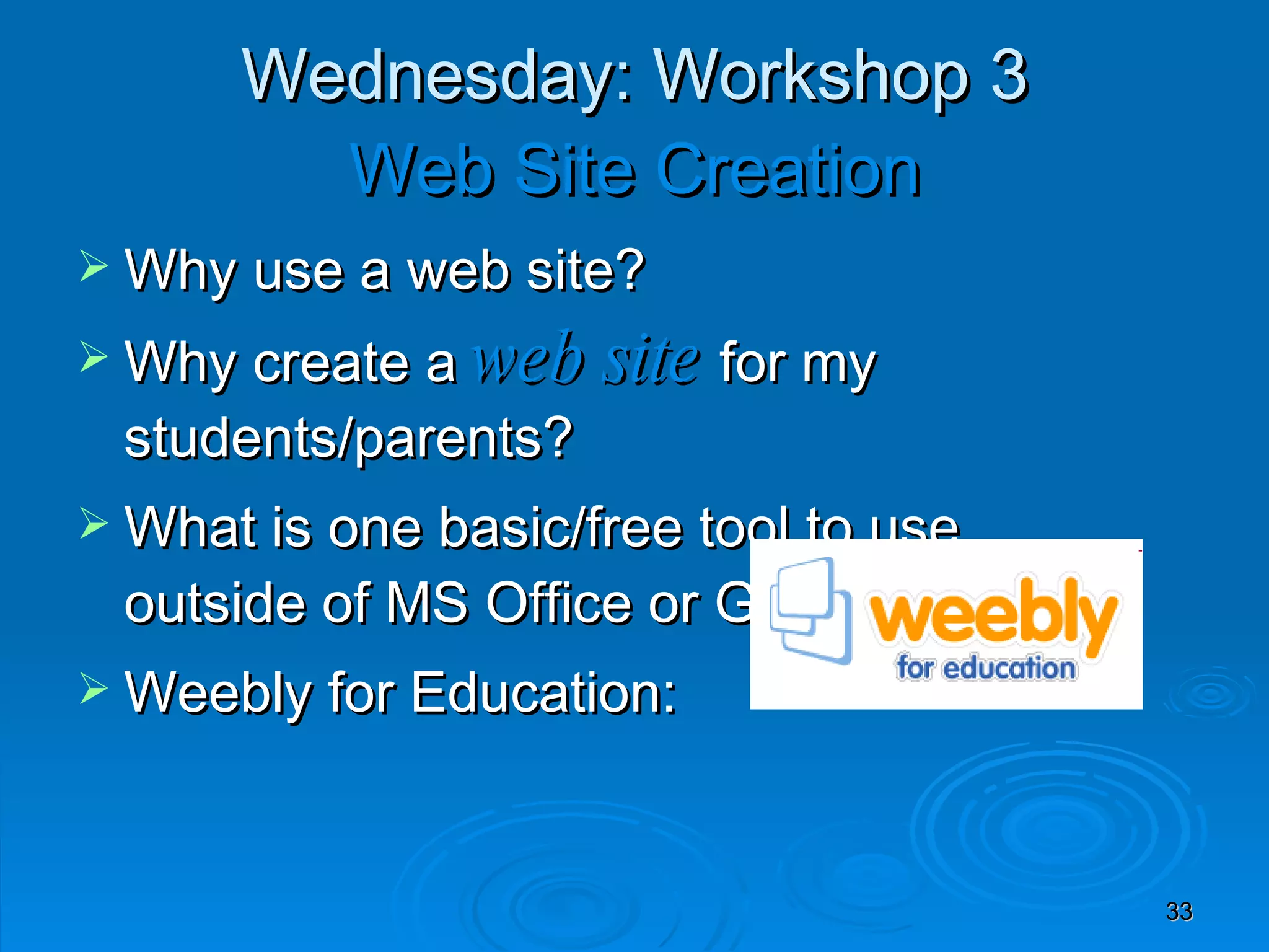 Wednesday: Workshop 3 Web Site Creation Why use a web site? Why create a  web site  for my students/parents?  What is one basic/free tool to use  outside of MS Office or Google? Weebly for Education:  