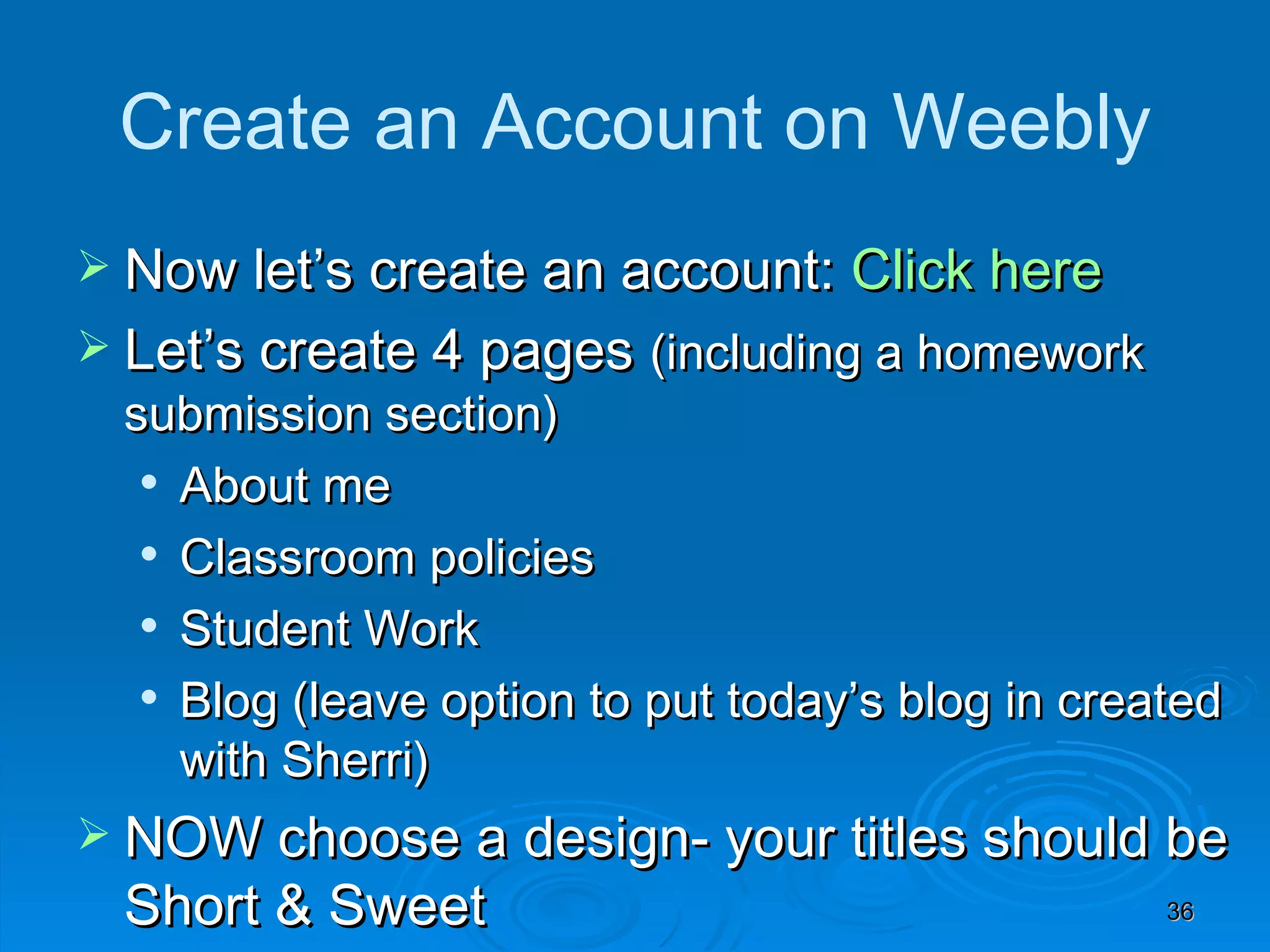 Create an Account on Weebly Now let’s create an account:  Click here Let’s create 4 pages  (including a homework submission section) About me Classroom policies Student Work Blog (leave option to put today’s blog in created with Sherri) NOW choose a design- your titles should be Short & Sweet (password protect optional) 
