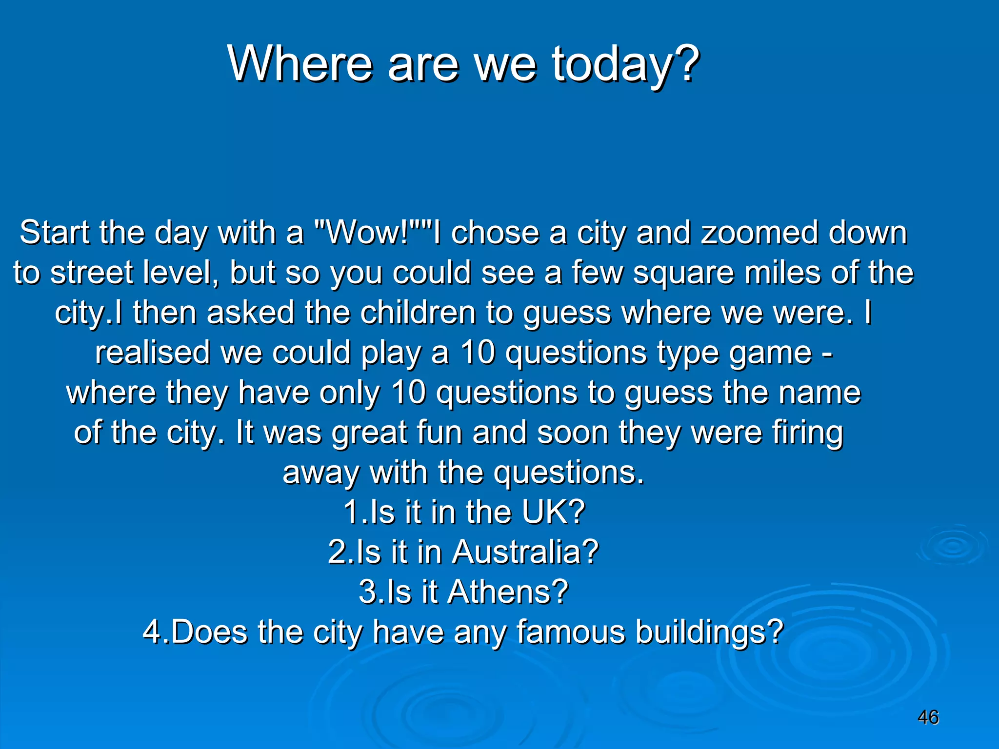 Where are we today? Start the day with a &quot;Wow!&quot;&quot;I chose a city and zoomed down  to street level, but so you could see a few square miles of the city.I then asked the children to guess where we were. I  realised we could play a 10 questions type game - where they have only 10 questions to guess the name  of the city. It was great fun and soon they were firing  away with the questions. 1.Is it in the UK? 2.Is it in Australia? 3.Is it Athens? 4.Does the city have any famous buildings? 