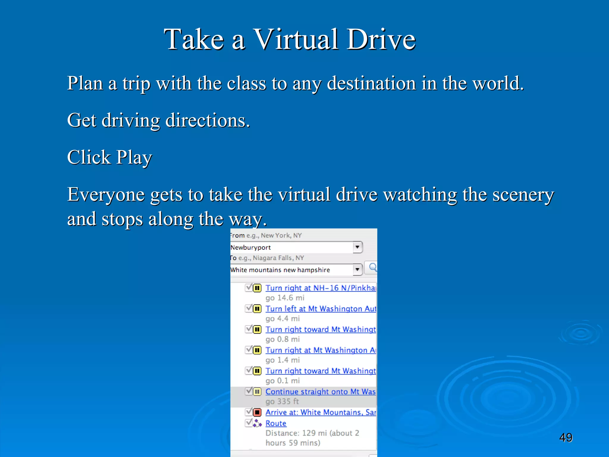 Take a Virtual Drive Plan a trip with the class to any destination in the world. Get driving directions. Click Play Everyone gets to take the virtual drive watching the scenery and stops along the way. 