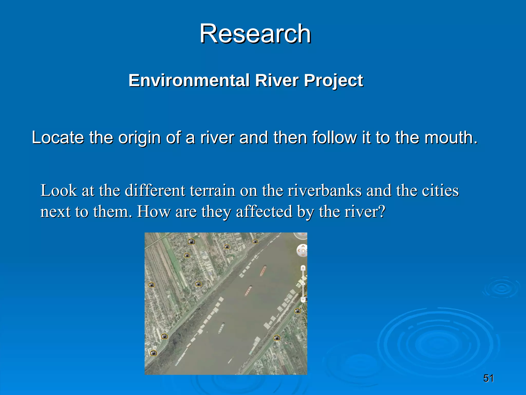 Research   Environmental River Project Locate the origin of a river and then follow it to the mouth. Look at the different terrain on the riverbanks and the cities next to them. How are they affected by the river? 