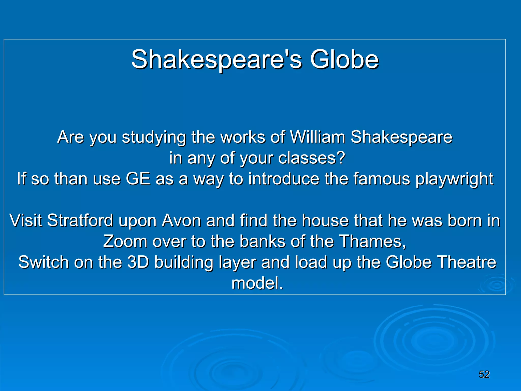 Shakespeare's Globe Are you studying the works of William Shakespeare in any of your classes? If so than use GE as a way to introduce the famous playwright Visit Stratford upon Avon and find the house that he was born in Zoom over to the banks of the Thames, Switch on the 3D building layer and load up the Globe Theatre model. 