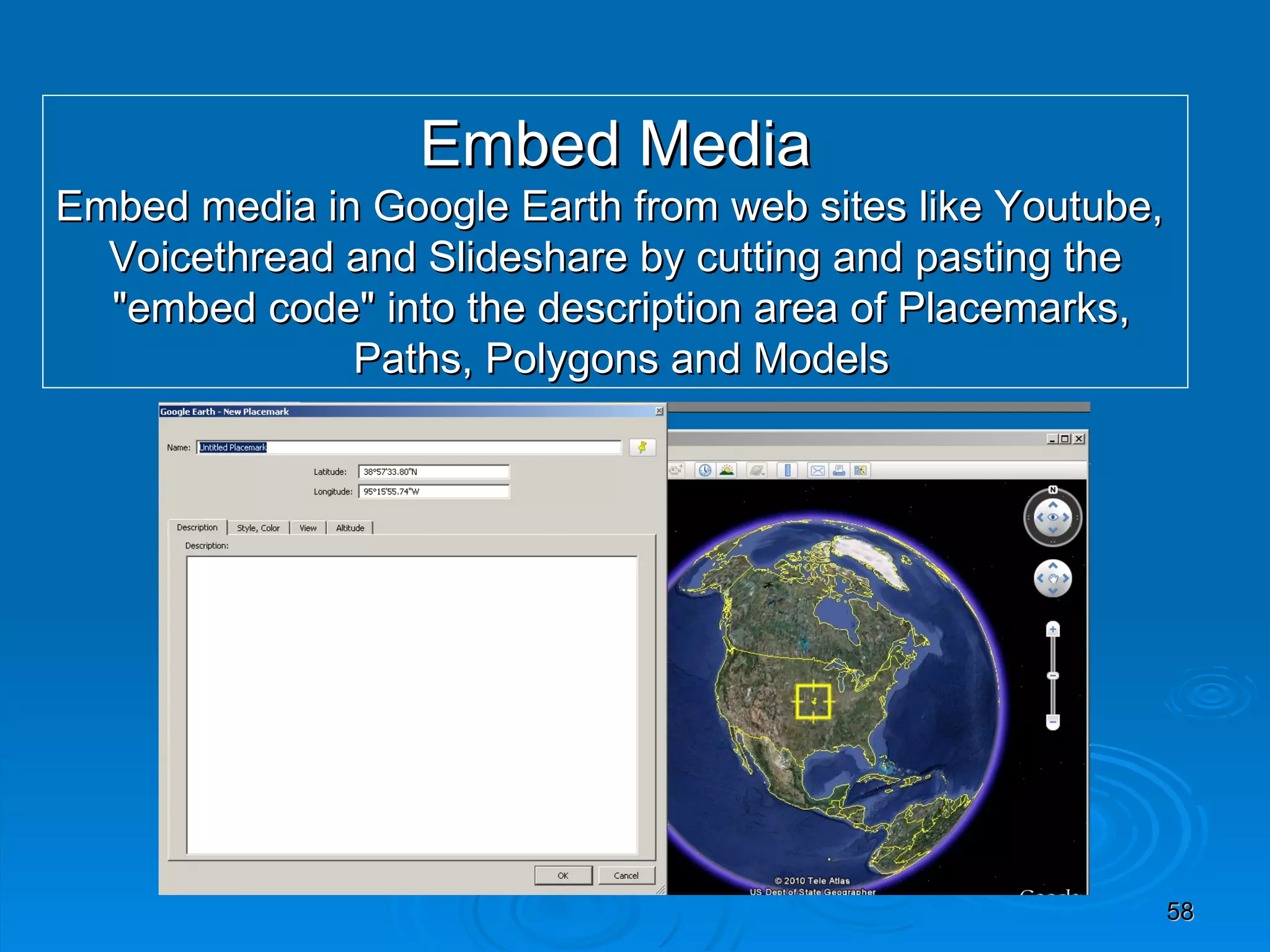 Embed Media Embed media in Google Earth from web sites like Youtube,  Voicethread and Slideshare by cutting and pasting the &quot;embed code&quot; into the description area of Placemarks, Paths, Polygons and Models 